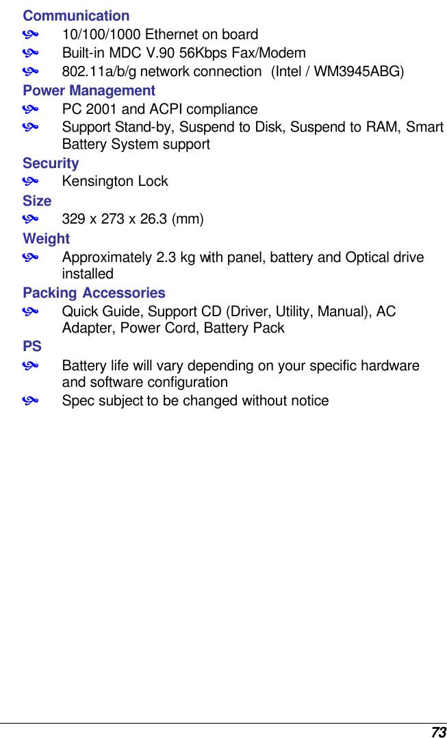  73 Communication • 10/100/1000 Ethernet on board  • Built-in MDC V.90 56Kbps Fax/Modem • 802.11a/b/g network connection  (Intel / WM3945ABG)  Power Management • PC 2001 and ACPI compliance • Support Stand-by, Suspend to Disk, Suspend to RAM, Smart Battery System support Security • Kensington Lock Size • 329 x 273 x 26.3 (mm)  Weight • Approximately 2.3 kg with panel, battery and Optical drive installed Packing Accessories • Quick Guide, Support CD (Driver, Utility, Manual), AC Adapter, Power Cord, Battery Pack PS • Battery life will vary depending on your specific hardware and software configuration • Spec subject to be changed without notice     