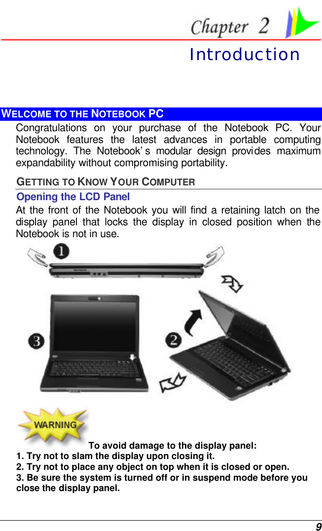  9  Introduction WELCOME TO THE NOTEBOOK PC Congratulations on your purchase of the Notebook PC. Your Notebook features the latest advances in portable computing technology. The Notebook’s modular design provides maximum expandability without compromising portability.   GETTING TO KNOW YOUR COMPUTER Opening the LCD Panel At the front of the Notebook you will find a retaining latch on the display panel that locks the display in closed position when the Notebook is not in use.  To avoid damage to the display panel: 1. Try not to slam the display upon closing it. 2. Try not to place any object on top when it is closed or open. 3. Be sure the system is turned off or in suspend mode before you close the display panel. 