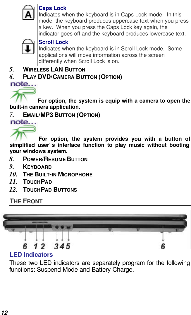  12  Caps Lock Indicates when the keyboard is in Caps Lock mode.  In this mode, the keyboard produces uppercase text when you press a key.  When you press the Caps Lock key again, the indicator goes off and the keyboard produces lowercase text.    Scroll Lock Indicates when the keyboard is in Scroll Lock mode.  Some applications will move information across the screen differently when Scroll Lock is on. 5. WIRELESS LAN BUTTON 6. PLAY DVD/CAMERA BUTTON (OPTION) For option, the system is equip with a camera to open the built-in camera application. 7. EMAIL/MP3 BUTTON (OPTION) For option, the system provides you with a button of simplified user’s interface function to play music without booting your windows system. 8. POWER/RESUME BUTTON 9. KEYBOARD 10. THE BUILT-IN MICROPHONE 11. TOUCHPAD 12. TOUCHPAD BUTTONS THE FRONT  LED Indicators These two LED indicators are separately program for the following functions: Suspend Mode and Battery Charge. 