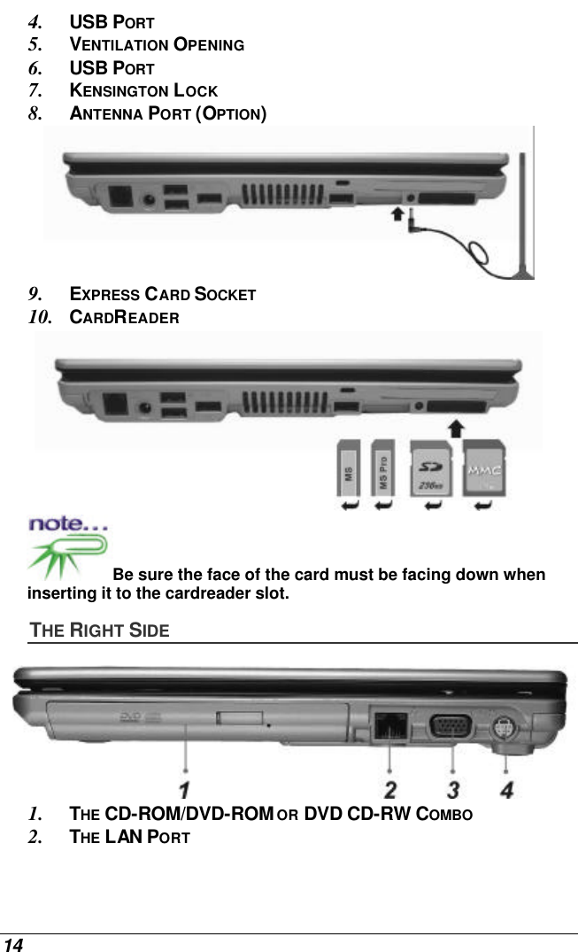  14 4. USB PORT 5. VENTILATION OPENING 6. USB PORT 7. KENSINGTON LOCK 8. ANTENNA PORT (OPTION)  9. EXPRESS CARD SOCKET 10. CARDREADER  Be sure the face of the card must be facing down when inserting it to the cardreader slot.  THE RIGHT SIDE  1. THE CD-ROM/DVD-ROM OR DVD CD-RW COMBO 2. THE LAN PORT 