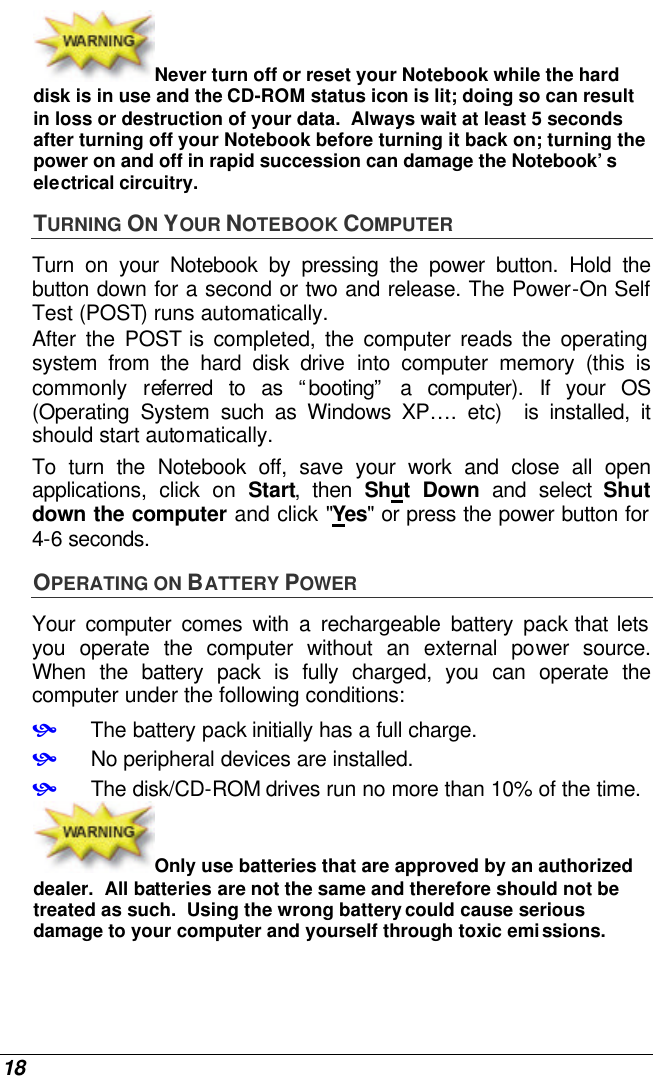 18 Never turn off or reset your Notebook while the hard disk is in use and the CD-ROM status icon is lit; doing so can result in loss or destruction of your data.  Always wait at least 5 seconds after turning off your Notebook before turning it back on; turning the power on and off in rapid succession can damage the Notebook’s electrical circuitry. TURNING ON YOUR NOTEBOOK COMPUTER Turn on your Notebook by pressing the power button. Hold the button down for a second or two and release. The Power-On Self Test (POST) runs automatically.   After the POST is completed, the computer reads the operating system from the hard disk drive into computer memory (this is commonly referred to as “booting” a computer). If your OS (Operating System such as Windows XP…. etc)  is installed, it should start automatically. To turn the Notebook off, save your work and close all open applications, click on Start, then Shut Down and select Shut down the computer and click &quot;Yes&quot; or press the power button for 4-6 seconds. OPERATING ON BATTERY POWER  Your computer comes with a rechargeable battery pack that lets you operate the computer without an external power source.  When the battery pack is fully charged, you can operate the computer under the following conditions:  • The battery pack initially has a full charge. • No peripheral devices are installed. • The disk/CD-ROM drives run no more than 10% of the time. Only use batteries that are approved by an authorized dealer.  All batteries are not the same and therefore should not be treated as such.  Using the wrong battery could cause serious damage to your computer and yourself through toxic emissions. 