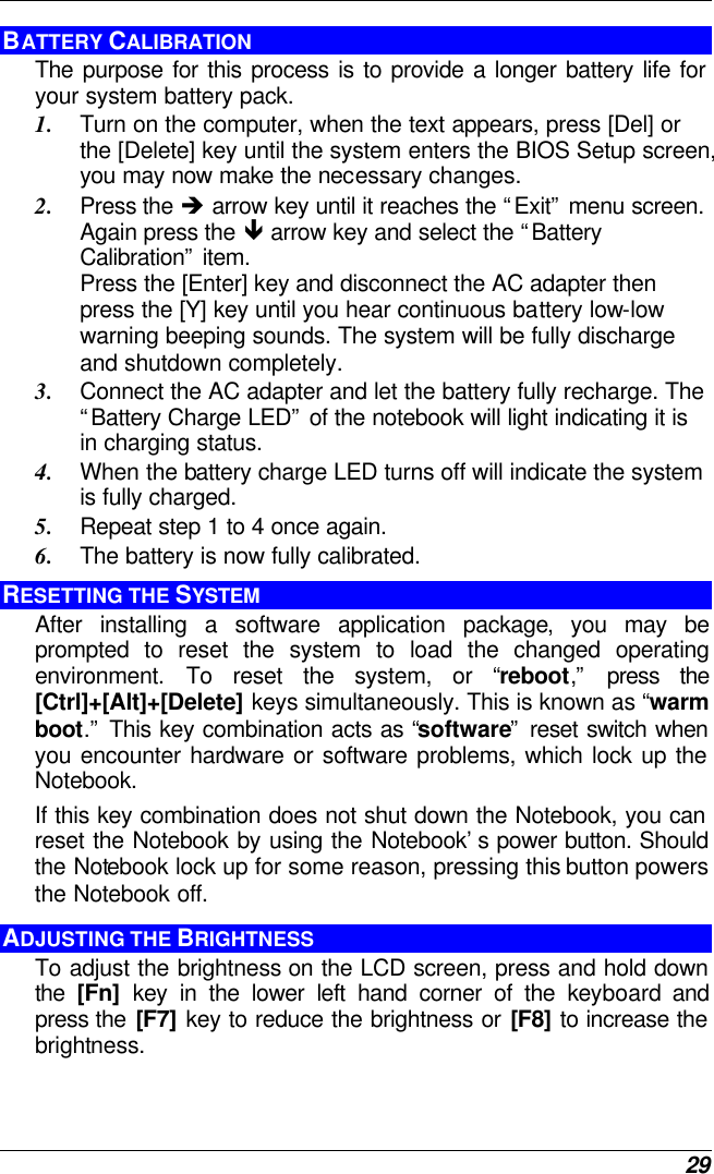  29 BATTERY CALIBRATION The purpose for this process is to provide a longer battery life for your system battery pack.  1. Turn on the computer, when the text appears, press [Del] or the [Delete] key until the system enters the BIOS Setup screen, you may now make the necessary changes.  2. Press the è arrow key until it reaches the “Exit” menu screen. Again press the ê arrow key and select the “Battery Calibration” item.   Press the [Enter] key and disconnect the AC adapter then press the [Y] key until you hear continuous battery low-low warning beeping sounds. The system will be fully discharge and shutdown completely. 3. Connect the AC adapter and let the battery fully recharge. The “Battery Charge LED” of the notebook will light indicating it is in charging status. 4. When the battery charge LED turns off will indicate the system is fully charged. 5. Repeat step 1 to 4 once again. 6. The battery is now fully calibrated. RESETTING THE SYSTEM After installing a software application package, you may be prompted to reset the system to load the changed operating environment. To reset the system, or “reboot,” press the [Ctrl]+[Alt]+[Delete] keys simultaneously. This is known as “warm boot.” This key combination acts as “software” reset switch when you encounter hardware or software problems, which lock up the Notebook.  If this key combination does not shut down the Notebook, you can reset the Notebook by using the Notebook’s power button. Should the Notebook lock up for some reason, pressing this button powers the Notebook off. ADJUSTING THE BRIGHTNESS  To adjust the brightness on the LCD screen, press and hold down the  [Fn] key in the lower left hand corner of the keyboard and press the [F7] key to reduce the brightness or [F8] to increase the brightness.  