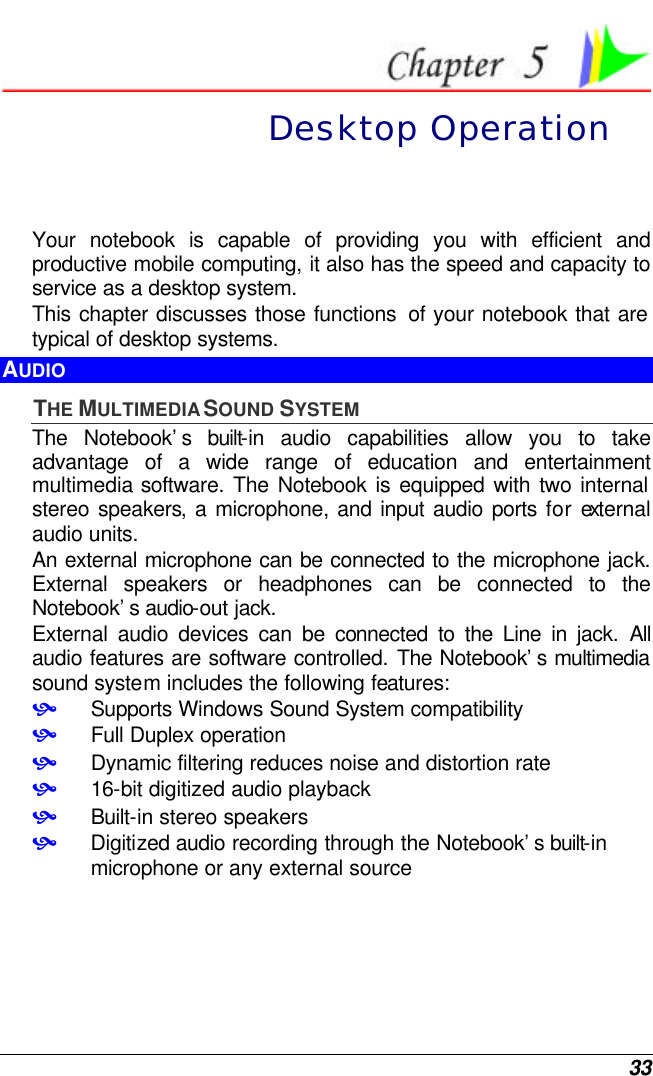  33  Desktop Operation Your notebook is capable of providing you with efficient and productive mobile computing, it also has the speed and capacity to service as a desktop system. This chapter discusses those functions  of your notebook that are typical of desktop systems. AUDIO THE MULTIMEDIA SOUND SYSTEM The Notebook’s built-in audio capabilities allow you to take advantage of a wide range of education and entertainment multimedia software. The Notebook is equipped with two internal stereo speakers, a microphone, and input audio ports for external audio units.   An external microphone can be connected to the microphone jack.  External speakers or headphones can be connected to the Notebook’s audio-out jack.   External audio devices can be connected to the Line in jack. All audio features are software controlled. The Notebook’s multimedia sound system includes the following features: • Supports Windows Sound System compatibility • Full Duplex operation • Dynamic filtering reduces noise and distortion rate • 16-bit digitized audio playback • Built-in stereo speakers • Digitized audio recording through the Notebook’s built-in microphone or any external source 
