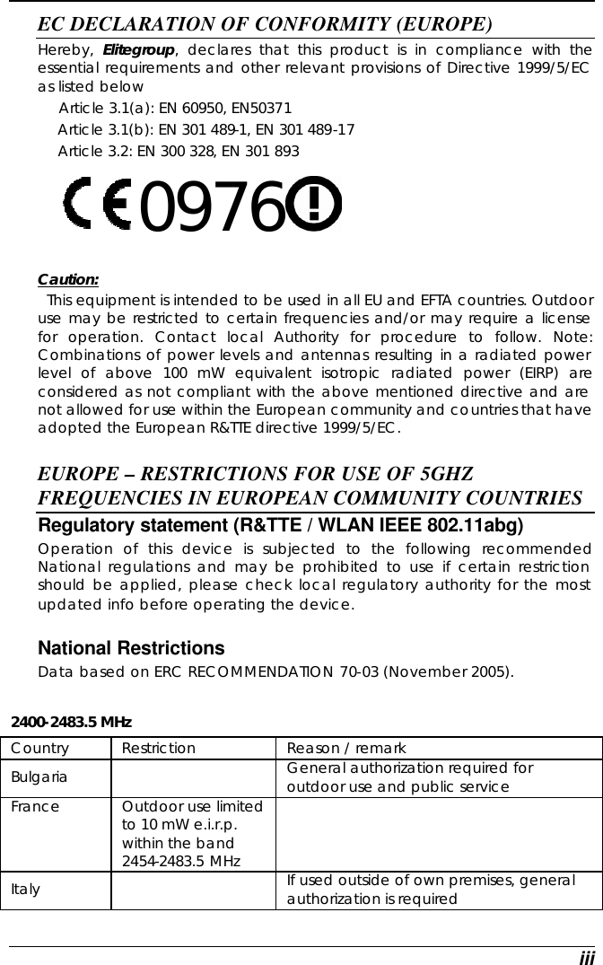  iii EC DECLARATION OF CONFORMITY (EUROPE)   Hereby,  Elitegroup, declares that this product is in compliance with the essential requirements and other relevant provisions of Directive 1999/5/EC as listed below      Article 3.1(a): EN 60950, EN50371   Article 3.1(b): EN 301 489-1, EN 301 489-17   Article 3.2: EN 300 328, EN 301 893     0976      Caution:   This equipment is intended to be used in all EU and EFTA countries. Outdoor use may be restricted to certain frequencies and/or may require a license for operation. Contact local Authority for procedure to follow. Note: Combinations of power levels and antennas resulting in a radiated power level of above 100 mW equivalent isotropic radiated power (EIRP) are considered as not compliant with the above mentioned directive and are not allowed for use within the European community and countries that have adopted the European R&amp;TTE directive 1999/5/EC.  EUROPE – RESTRICTIONS FOR USE OF 5GHZ FREQUENCIES IN EUROPEAN COMMUNITY COUNTRIES  Regulatory statement (R&amp;TTE / WLAN IEEE 802.11abg)  Operation of this device is subjected to the following recommended National regulations and may be prohibited to use if certain restriction should be applied, please check local regulatory authority for the most updated info before operating the device.   National Restrictions Data based on ERC RECOMMENDATION 70-03 (November 2005).  2400-2483.5 MHz Country Restriction Reason / remark Bulgaria     General authorization required for outdoor use and public service  France  Outdoor use limited to 10 mW e.i.r.p. within the band 2454-2483.5 MHz  Italy     If used outside of own premises, general authorization is required  