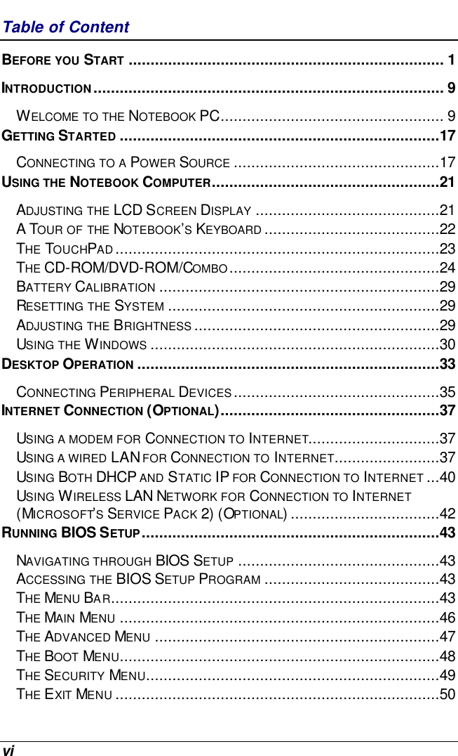  vi Table of Content BEFORE YOU START ........................................................................ 1 INTRODUCTION................................................................................ 9 WELCOME TO THE NOTEBOOK PC................................................... 9 GETTING STARTED .........................................................................17 CONNECTING TO A POWER SOURCE ...............................................17 USING THE NOTEBOOK COMPUTER....................................................21 ADJUSTING THE LCD SCREEN DISPLAY ..........................................21 A TOUR OF THE NOTEBOOK’S KEYBOARD ........................................22 THE TOUCHPAD..........................................................................23 THE CD-ROM/DVD-ROM/COMBO................................................24 BATTERY CALIBRATION ................................................................29 RESETTING THE SYSTEM ..............................................................29 ADJUSTING THE BRIGHTNESS ........................................................29 USING THE WINDOWS ..................................................................30 DESKTOP OPERATION .....................................................................33 CONNECTING PERIPHERAL DEVICES...............................................35 INTERNET CONNECTION (OPTIONAL)..................................................37 USING A MODEM FOR CONNECTION TO INTERNET..............................37 USING A WIRED LAN FOR CONNECTION TO INTERNET........................37 USING BOTH DHCP AND STATIC IP FOR CONNECTION TO INTERNET ...40 USING WIRELESS LAN NETWORK FOR CONNECTION TO INTERNET (MICROSOFT’S SERVICE PACK 2) (OPTIONAL)..................................42 RUNNING BIOS SETUP....................................................................43 NAVIGATING THROUGH BIOS SETUP ..............................................43 ACCESSING THE BIOS SETUP PROGRAM ........................................43 THE MENU BAR...........................................................................43 THE MAIN MENU .........................................................................46 THE ADVANCED MENU .................................................................47 THE BOOT MENU.........................................................................48 THE SECURITY MENU...................................................................49 THE EXIT MENU ..........................................................................50 