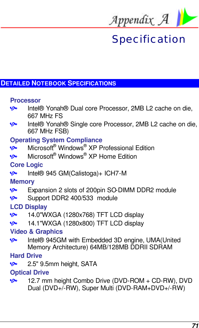  71  Specification DETAILED NOTEBOOK SPECIFICATIONS  Processor • Intel® Yonah® Dual core Processor, 2MB L2 cache on die, 667 MHz FS • Intel® Yonah® Single core Processor, 2MB L2 cache on die, 667 MHz FSB) Operating System Compliance • Microsoft® Windows® XP Professional Edition • Microsoft® Windows® XP Home Edition Core Logic • Intel® 945 GM(Calistoga)+ ICH7-M Memory • Expansion 2 slots of 200pin SO-DIMM DDR2 module • Support DDR2 400/533  module LCD Display • 14.0&quot;WXGA (1280x768) TFT LCD display • 14.1&quot;WXGA (1280x800) TFT LCD display Video &amp; Graphics • Intel® 945GM with Embedded 3D engine, UMA(United Memory Architecture) 64MB/128MB DDRII SDRAM Hard Drive • 2.5&quot; 9.5mm height, SATA  Optical Drive • 12.7 mm height Combo Drive (DVD-ROM + CD-RW), DVD Dual (DVD+/-RW), Super Multi (DVD-RAM+DVD+/-RW) 