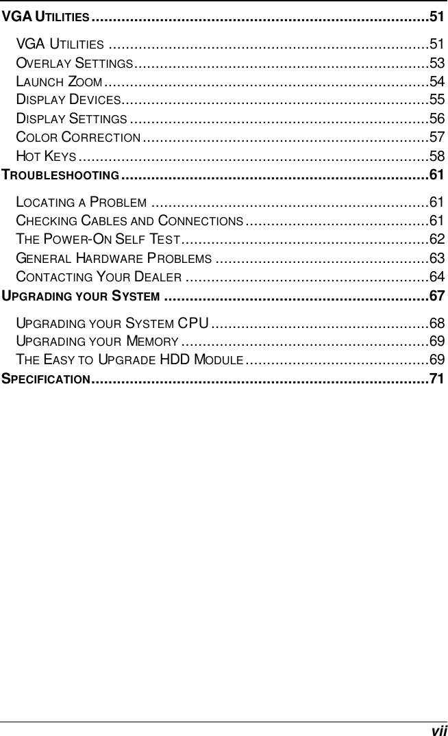  vii VGA UTILITIES...............................................................................51 VGA UTILITIES ...........................................................................51 OVERLAY SETTINGS.....................................................................53 LAUNCH ZOOM............................................................................54 DISPLAY DEVICES........................................................................55 DISPLAY SETTINGS ......................................................................56 COLOR CORRECTION...................................................................57 HOT KEYS..................................................................................58 TROUBLESHOOTING........................................................................61 LOCATING A PROBLEM .................................................................61 CHECKING CABLES AND CONNECTIONS...........................................61 THE POWER-ON SELF TEST..........................................................62 GENERAL HARDWARE PROBLEMS ..................................................63 CONTACTING YOUR DEALER .........................................................64 UPGRADING YOUR SYSTEM ..............................................................67 UPGRADING YOUR SYSTEM CPU...................................................68 UPGRADING YOUR MEMORY ..........................................................69 THE EASY TO UPGRADE HDD MODULE...........................................69 SPECIFICATION...............................................................................71  