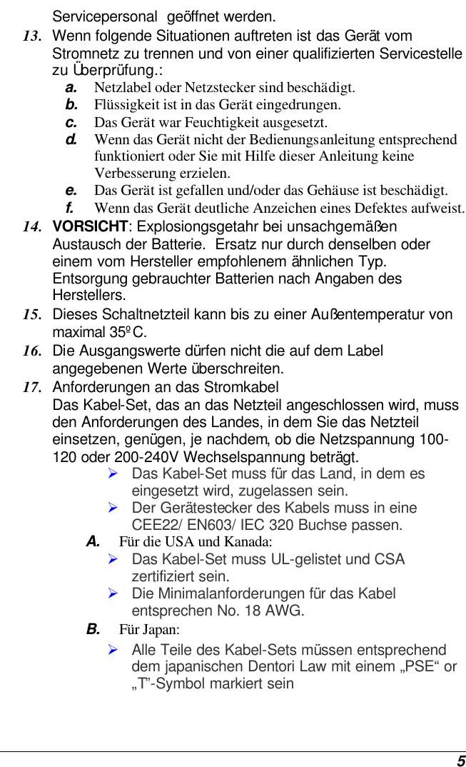  5 Servicepersonal  geöffnet werden. 13. Wenn folgende Situationen auftreten ist das Gerät vom Stromnetz zu trennen und von einer qualifizierten Servicestelle zu Überprüfung.: a. Netzlabel oder Netzstecker sind beschädigt. b. Flüssigkeit ist in das Gerät eingedrungen. c. Das Gerät war Feuchtigkeit ausgesetzt. d.  Wenn das Gerät nicht der Bedienungsanleitung entsprechend funktioniert oder Sie mit Hilfe dieser Anleitung keine Verbesserung erzielen. e. Das Gerät ist gefallen und/oder das Gehäuse ist beschädigt. f. Wenn das Gerät deutliche Anzeichen eines Defektes aufweist. 14. VORSICHT: Explosiongsgetahr bei unsachgemäßen Austausch der Batterie.  Ersatz nur durch denselben oder einem vom Hersteller empfohlenem ähnlichen Typ.  Entsorgung gebrauchter Batterien nach Angaben des Herstellers. 15. Dieses Schaltnetzteil kann bis zu einer Außentemperatur von maximal 35ºC. 16. Die Ausgangswerte dürfen nicht die auf dem Label angegebenen Werte überschreiten. 17. Anforderungen an das Stromkabel Das Kabel-Set, das an das Netzteil angeschlossen wird, muss den Anforderungen des Landes, in dem Sie das Netzteil einsetzen, genügen, je nachdem, ob die Netzspannung 100-120 oder 200-240V Wechselspannung beträgt. Ø Das Kabel-Set muss für das Land, in dem es eingesetzt wird, zugelassen sein. Ø Der Gerätestecker des Kabels muss in eine CEE22/ EN603/ IEC 320 Buchse passen. A. Für die USA und Kanada: Ø Das Kabel-Set muss UL-gelistet und CSA zertifiziert sein. Ø Die Minimalanforderungen für das Kabel entsprechen No. 18 AWG. B. Für Japan: Ø Alle Teile des Kabel-Sets müssen entsprechend dem japanischen Dentori Law mit einem „PSE“ or „T”-Symbol markiert sein 