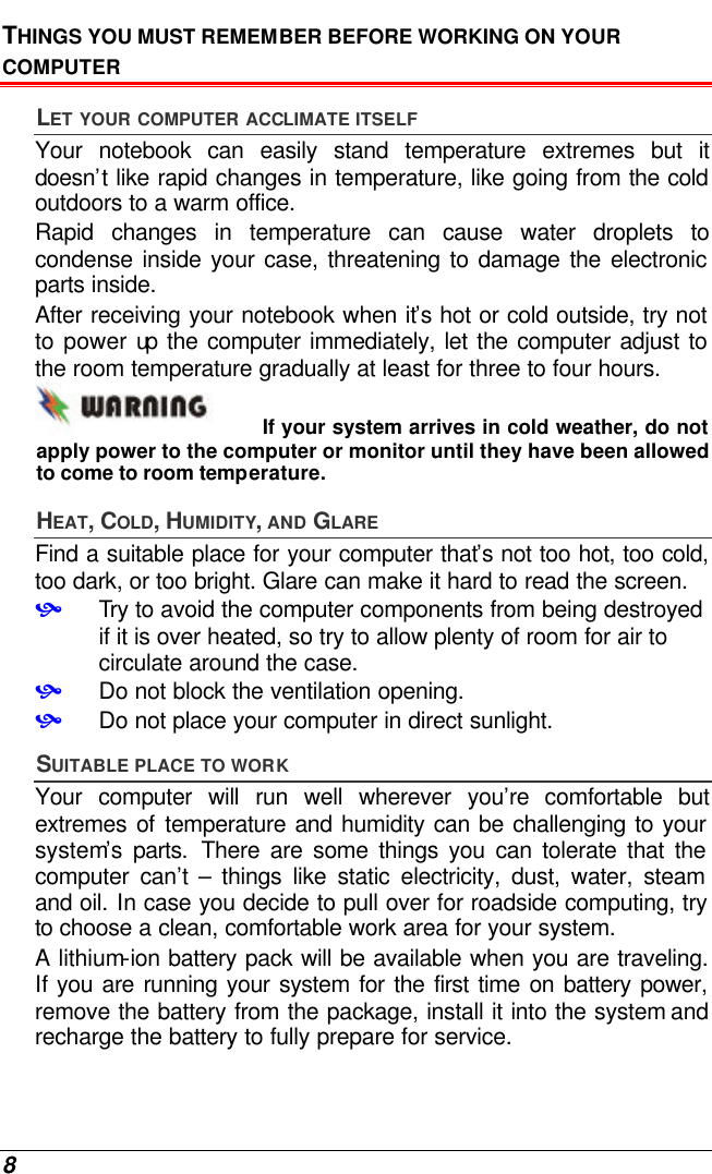  8 THINGS YOU MUST REMEMBER BEFORE WORKING ON YOUR COMPUTER LET YOUR COMPUTER ACCLIMATE ITSELF Your notebook can easily stand temperature extremes but it doesn’t like rapid changes in temperature, like going from the cold outdoors to a warm office.  Rapid changes in temperature can cause water droplets to condense inside your case, threatening to damage the electronic parts inside.   After receiving your notebook when it’s hot or cold outside, try not to power up the computer immediately, let the computer adjust to the room temperature gradually at least for three to four hours. If your system arrives in cold weather, do not apply power to the computer or monitor until they have been allowed to come to room temperature. HEAT, COLD, HUMIDITY, AND GLARE Find a suitable place for your computer that’s not too hot, too cold, too dark, or too bright. Glare can make it hard to read the screen.   • Try to avoid the computer components from being destroyed if it is over heated, so try to allow plenty of room for air to circulate around the case.   • Do not block the ventilation opening.  • Do not place your computer in direct sunlight. SUITABLE PLACE TO WORK Your computer will run well wherever you’re comfortable but extremes of temperature and humidity can be challenging to your system’s parts. There are some things you can tolerate that the computer can’t  – things like static electricity, dust, water, steam and oil. In case you decide to pull over for roadside computing, try to choose a clean, comfortable work area for your system. A lithium-ion battery pack will be available when you are traveling. If you are running your system for the first time on battery power, remove the battery from the package, install it into the system and recharge the battery to fully prepare for service. 