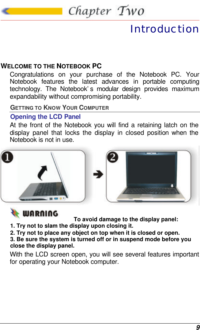  9  Introduction WELCOME TO THE NOTEBOOK PC Congratulations on your purchase of the Notebook PC. Your Notebook features the latest advances in portable computing technology. The Notebook’s modular design provides maximum expandability without compromising portability.   GETTING TO KNOW YOUR COMPUTER Opening the LCD Panel At the front of the Notebook you will find a retaining latch on the display panel that locks the display in closed position when the Notebook is not in use.  To avoid damage to the display panel: 1. Try not to slam the display upon closing it. 2. Try not to place any object on top when it is closed or open. 3. Be sure the system is turned off or in suspend mode before you close the display panel. With the LCD screen open, you will see several features important for operating your Notebook computer. 