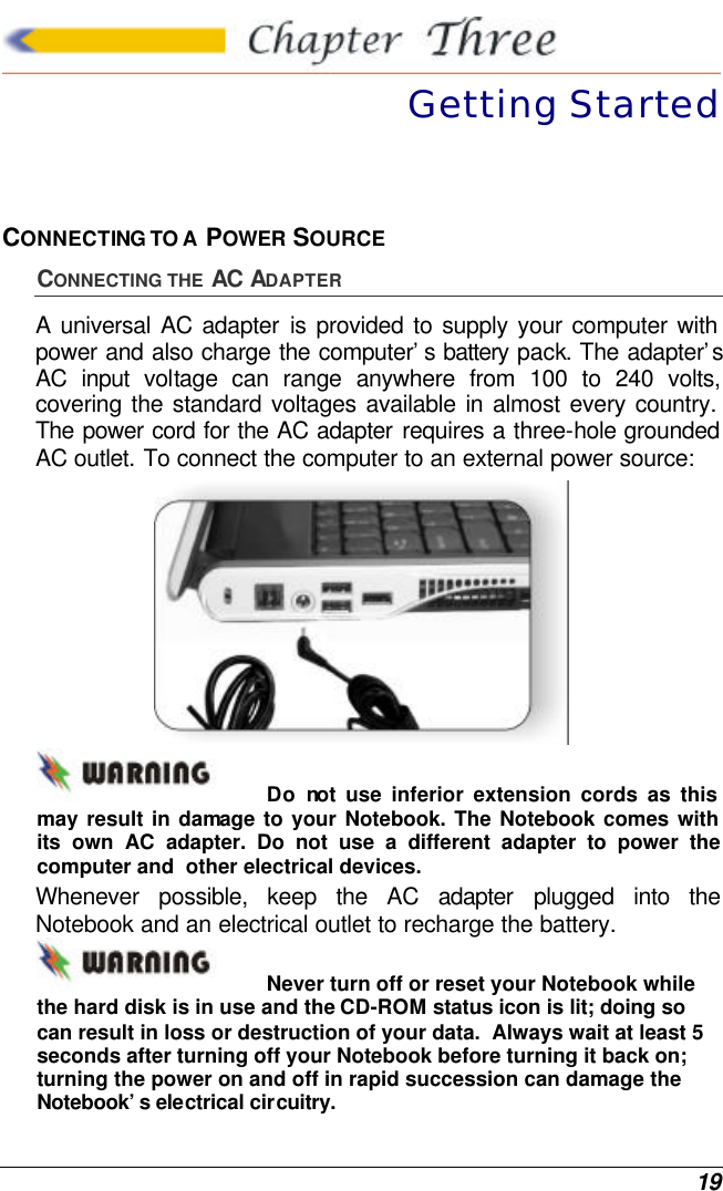  19  Getting Started CONNECTING TO A  POWER SOURCE CONNECTING THE AC ADAPTER A universal AC adapter is provided to supply your computer with power and also charge the computer’s battery pack. The adapter’s AC input voltage can range anywhere from 100 to 240 volts, covering the standard voltages available in almost every country. The power cord for the AC adapter requires a three-hole grounded AC outlet. To connect the computer to an external power source:  Do not use inferior extension cords as this may result in damage to your Notebook. The Notebook comes with its own AC adapter. Do not use a different adapter to power the computer and  other electrical devices. Whenever possible, keep the AC adapter plugged into the Notebook and an electrical outlet to recharge the battery.   Never turn off or reset your Notebook while the hard disk is in use and the CD-ROM status icon is lit; doing so can result in loss or destruction of your data.  Always wait at least 5 seconds after turning off your Notebook before turning it back on; turning the power on and off in rapid succession can damage the Notebook’s electrical circuitry. 