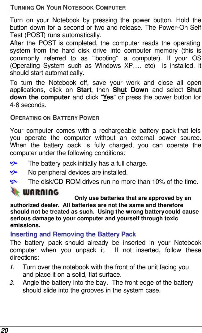  20 TURNING ON YOUR NOTEBOOK COMPUTER Turn on your Notebook by pressing the power button. Hold the button down for a second or two and release. The Power-On Self Test (POST) runs automatically.   After the POST is completed, the computer reads the operating system from the hard disk drive into computer memory (this is commonly referred to as “booting” a computer). If your OS (Operating System such as Windows XP…. etc)  is installed, it should start automatically. To turn the Notebook off, save your work and close all open applications, click on Start, then Shut Down and select Shut down the computer and click &quot;Yes&quot; or press the power button for 4-6 seconds. OPERATING ON BATTERY POWER  Your computer comes with a rechargeable battery pack that lets you operate the computer without an external power source.  When the battery pack is fully charged, you can operate the computer under the following conditions:  • The battery pack initially has a full charge. • No peripheral devices are installed. • The disk/CD-ROM drives run no more than 10% of the time. Only use batteries that are approved by an authorized dealer.  All batteries are not the same and therefore should not be treated as such.  Using the wrong battery could cause serious damage to your computer and yourself through toxic emissions. Inserting and Removing the Battery Pack The battery pack should already be inserted in your Notebook computer when you unpack it.  If not inserted, follow these directions: 1. Turn over the notebook with the front of the unit facing you and place it on a solid, flat surface. 2. Angle the battery into the bay.  The front edge of the battery should slide into the grooves in the system case. 