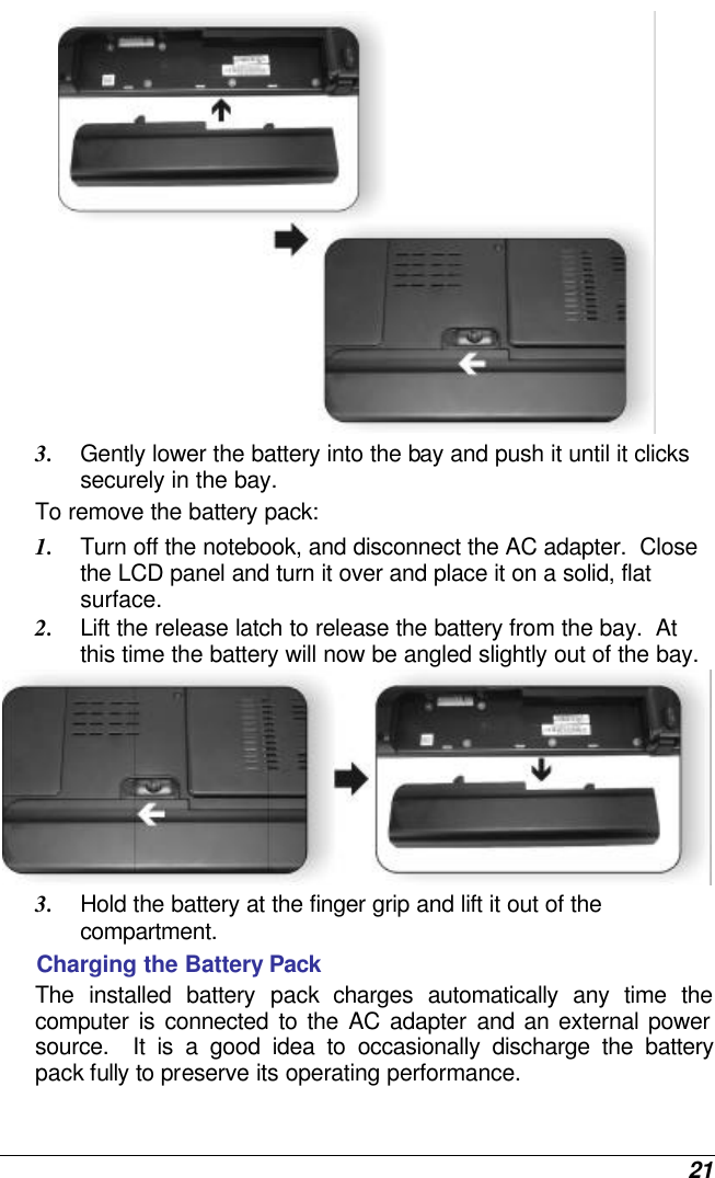  21  3. Gently lower the battery into the bay and push it until it clicks securely in the bay. To remove the battery pack: 1. Turn off the notebook, and disconnect the AC adapter.  Close the LCD panel and turn it over and place it on a solid, flat surface.   2. Lift the release latch to release the battery from the bay.  At this time the battery will now be angled slightly out of the bay.  3. Hold the battery at the finger grip and lift it out of the compartment. Charging the Battery Pack The installed battery pack charges automatically any time the computer is connected to the AC adapter and an external power source.  It is a good idea to occasionally discharge the battery pack fully to preserve its operating performance.   