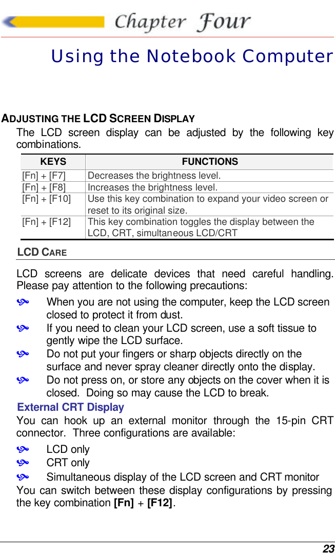  23  Using the Notebook Computer ADJUSTING THE LCD SCREEN DISPLAY The LCD screen display can be adjusted by the following key combinations. KEYS FUNCTIONS [Fn] + [F7] Decreases the brightness level. [Fn] + [F8] Increases the brightness level. [Fn] + [F10] Use this key combination to expand your video screen or reset to its original size. [Fn] + [F12] This key combination toggles the display between the LCD, CRT, simultaneous LCD/CRT LCD CARE LCD screens are delicate devices that need careful handling.  Please pay attention to the following precautions: • When you are not using the computer, keep the LCD screen closed to protect it from dust.   • If you need to clean your LCD screen, use a soft tissue to gently wipe the LCD surface.   • Do not put your fingers or sharp objects directly on the surface and never spray cleaner directly onto the display. • Do not press on, or store any objects on the cover when it is closed.  Doing so may cause the LCD to break. External CRT Display You can hook up an external monitor through the 15-pin CRT connector.  Three configurations are available: • LCD only • CRT only • Simultaneous display of the LCD screen and CRT monitor You can switch between these display configurations by pressing the key combination [Fn] + [F12].   