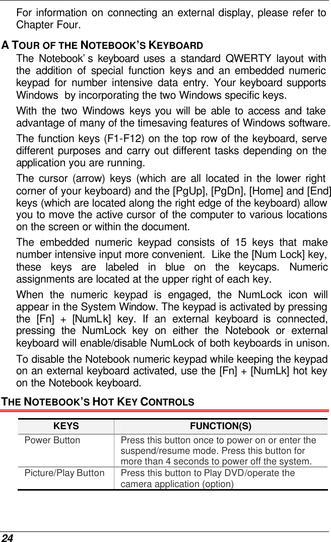  24 For information on connecting an external display, please refer to Chapter Four. A TOUR OF THE NOTEBOOK’S KEYBOARD The Notebook’s keyboard uses a standard QWERTY layout with the addition of special function keys and an embedded numeric keypad for number intensive data entry. Your keyboard supports Windows  by incorporating the two Windows specific keys.   With the two Windows keys you will be able to access and take advantage of many of the timesaving features of Windows software. The function keys (F1-F12) on the top row of the keyboard, serve different purposes and carry out different tasks depending on the application you are running.   The cursor (arrow) keys (which are all located in the lower right corner of your keyboard) and the [PgUp], [PgDn], [Home] and [End] keys (which are located along the right edge of the keyboard) allow you to move the active cursor of the computer to various locations on the screen or within the document. The embedded numeric keypad consists of 15 keys that make number intensive input more convenient.  Like the [Num Lock] key, these keys are labeled in blue on the keycaps. Numeric assignments are located at the upper right of each key.   When the numeric keypad is engaged, the NumLock icon will appear in the System Window. The keypad is activated by pressing the [Fn] + [NumLk] key. If an external keyboard is connected, pressing the NumLock key on either the Notebook or external keyboard will enable/disable NumLock of both keyboards in unison. To disable the Notebook numeric keypad while keeping the keypad on an external keyboard activated, use the [Fn] + [NumLk] hot key on the Notebook keyboard. THE NOTEBOOK’S HOT KEY CONTROLS KEYS FUNCTION(S) Power Button Press this button once to power on or enter the suspend/resume mode. Press this button for more than 4 seconds to power off the system. Picture/Play Button Press this button to Play DVD/operate the camera application (option) 