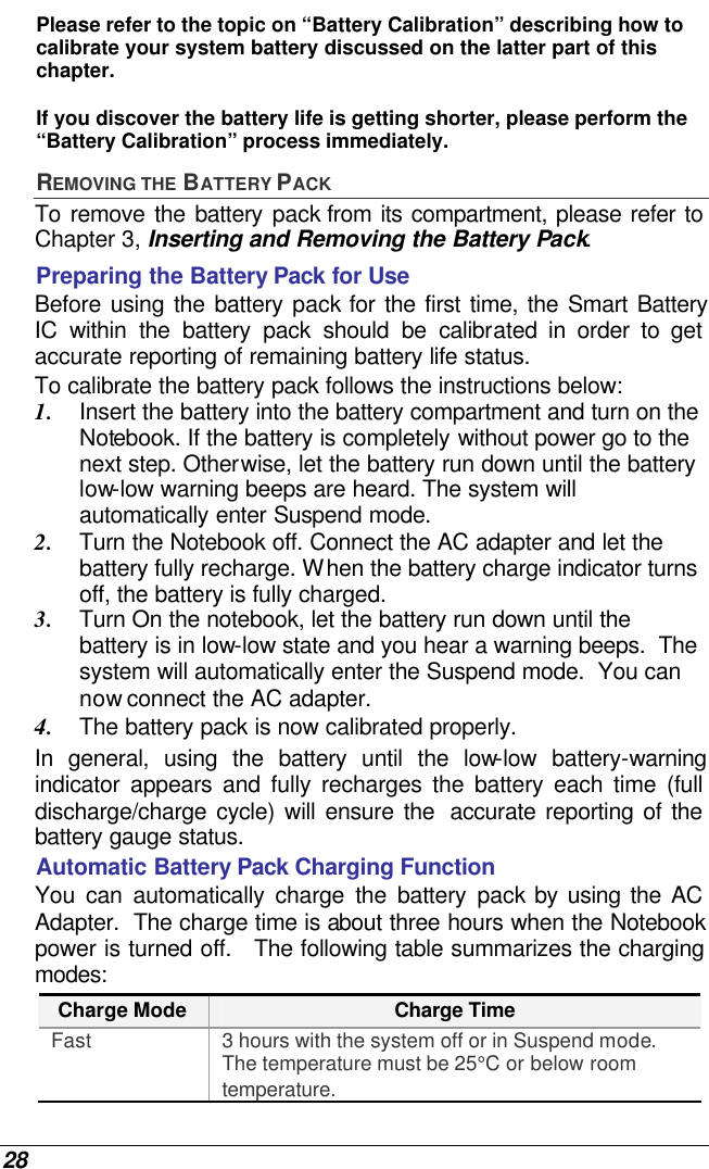  28 Please refer to the topic on “Battery Calibration” describing how to calibrate your system battery discussed on the latter part of this chapter.  If you discover the battery life is getting shorter, please perform the “Battery Calibration” process immediately. REMOVING THE BATTERY PACK To remove the battery pack from its compartment, please refer to Chapter 3, Inserting and Removing the Battery Pack. Preparing the Battery Pack for Use Before using the battery pack for the first time, the Smart Battery IC within the battery pack should be calibrated in order to get accurate reporting of remaining battery life status.   To calibrate the battery pack follows the instructions below: 1. Insert the battery into the battery compartment and turn on the Notebook. If the battery is completely without power go to the next step. Otherwise, let the battery run down until the battery low-low warning beeps are heard. The system will automatically enter Suspend mode. 2. Turn the Notebook off. Connect the AC adapter and let the battery fully recharge. When the battery charge indicator turns off, the battery is fully charged. 3. Turn On the notebook, let the battery run down until the battery is in low-low state and you hear a warning beeps.  The system will automatically enter the Suspend mode.  You can now connect the AC adapter. 4. The battery pack is now calibrated properly. In general, using the battery until the low-low battery-warning indicator appears and fully recharges the battery each time (full discharge/charge cycle) will ensure the  accurate reporting of the battery gauge status. Automatic Battery Pack Charging Function  You can automatically charge the battery pack by using the AC Adapter.  The charge time is about three hours when the Notebook power is turned off.   The following table summarizes the charging modes: Charge Mode Charge Time Fast 3 hours with the system off or in Suspend mode.  The temperature must be 25°C or below room temperature. 