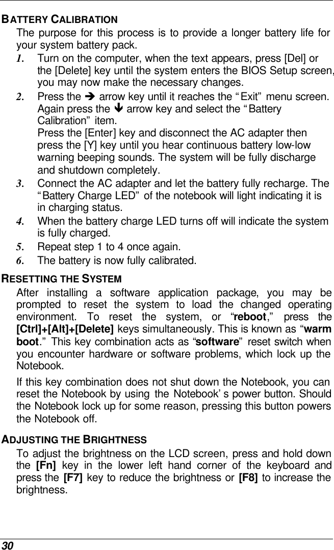  30 BATTERY CALIBRATION The purpose for this process is to provide a longer battery life for your system battery pack.  1. Turn on the computer, when the text appears, press [Del] or the [Delete] key until the system enters the BIOS Setup screen, you may now make the necessary changes.  2. Press the è arrow key until it reaches the “Exit” menu screen. Again press the ê arrow key and select the “Battery Calibration” item.   Press the [Enter] key and disconnect the AC adapter then press the [Y] key until you hear continuous battery low-low warning beeping sounds. The system will be fully discharge and shutdown completely. 3. Connect the AC adapter and let the battery fully recharge. The “Battery Charge LED” of the notebook will light indicating it is in charging status. 4. When the battery charge LED turns off will indicate the system is fully charged. 5. Repeat step 1 to 4 once again. 6. The battery is now fully calibrated. RESETTING THE SYSTEM After installing a software application package, you may be prompted to reset the system to load the changed operating environment. To reset the system, or “reboot,” press the [Ctrl]+[Alt]+[Delete] keys simultaneously. This is known as “warm boot.” This key combination acts as “software” reset switch when you encounter hardware or software problems, which lock up the Notebook.  If this key combination does not shut down the Notebook, you can reset the Notebook by using the Notebook’s power button. Should the Notebook lock up for some reason, pressing this button powers the Notebook off. ADJUSTING THE BRIGHTNESS  To adjust the brightness on the LCD screen, press and hold down the  [Fn] key in the lower left hand corner of the keyboard and press the [F7] key to reduce the brightness or [F8] to increase the brightness.  