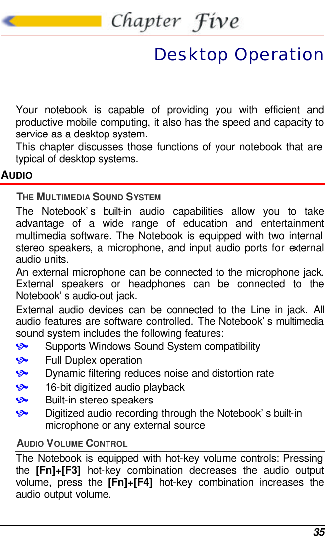  35  Desktop Operation Your notebook is capable of providing you with efficient and productive mobile computing, it also has the speed and capacity to service as a desktop system. This chapter discusses those functions of your notebook that are typical of desktop systems. AUDIO THE MULTIMEDIA SOUND SYSTEM The Notebook’s built-in audio capabilities allow you to take advantage of a wide range of education and entertainment multimedia software. The Notebook is equipped with two internal stereo speakers, a microphone, and input audio ports for external audio units.   An external microphone can be connected to the microphone jack.  External speakers or headphones can be connected to the Notebook’s audio-out jack.   External audio devices can be connected to the Line in jack. All audio features are software controlled. The Notebook’s multimedia sound system includes the following features: • Supports Windows Sound System compatibility • Full Duplex operation • Dynamic filtering reduces noise and distortion rate • 16-bit digitized audio playback • Built-in stereo speakers • Digitized audio recording through the Notebook’s built-in microphone or any external source AUDIO VOLUME CONTROL The Notebook is equipped with hot-key volume controls: Pressing the  [Fn]+[F3] hot-key combination decreases the audio output volume, press the [Fn]+[F4] hot-key combination increases the audio output volume. 