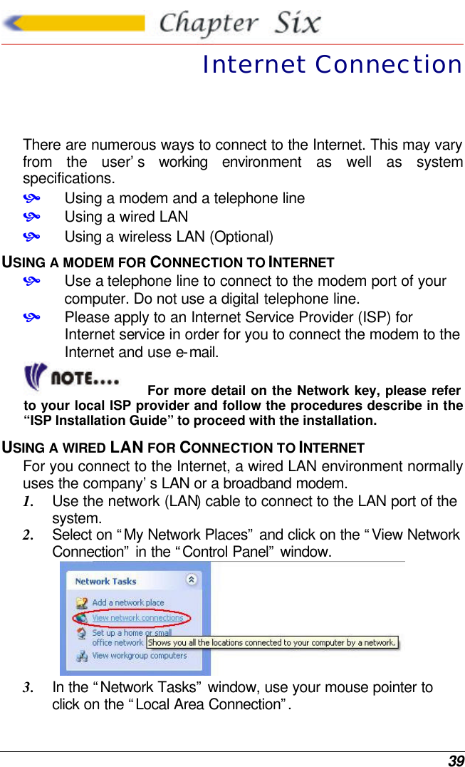  39  Internet Connection There are numerous ways to connect to the Internet. This may vary from the user’s working environment as well as system specifications. • Using a modem and a telephone line • Using a wired LAN • Using a wireless LAN (Optional) USING A MODEM FOR CONNECTION TO INTERNET • Use a telephone line to connect to the modem port of your computer. Do not use a digital telephone line. • Please apply to an Internet Service Provider (ISP) for Internet service in order for you to connect the modem to the Internet and use e-mail. For more detail on the Network key, please refer to your local ISP provider and follow the procedures describe in the “ISP Installation Guide” to proceed with the installation. USING A WIRED LAN FOR CONNECTION TO INTERNET For you connect to the Internet, a wired LAN environment normally uses the company’s LAN or a broadband modem. 1. Use the network (LAN) cable to connect to the LAN port of the system. 2. Select on “My Network Places” and click on the “View Network Connection” in the “Control Panel” window.  3. In the “Network Tasks” window, use your mouse pointer to click on the “Local Area Connection”.  