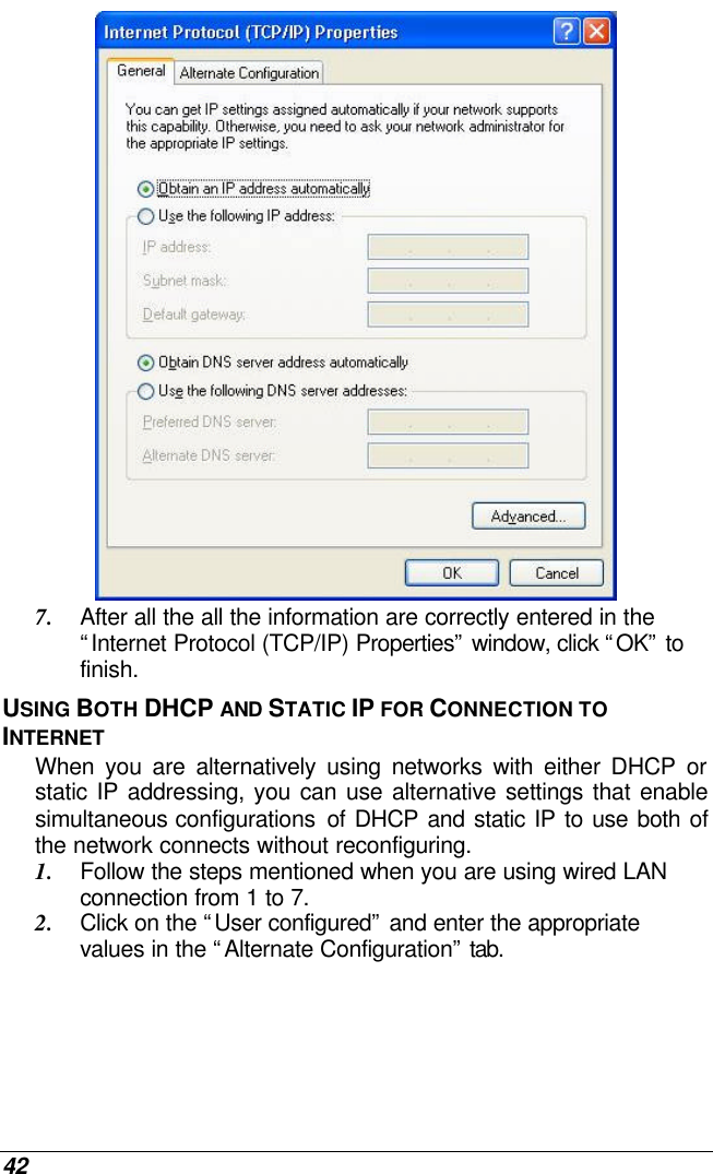  42  7. After all the all the information are correctly entered in the “Internet Protocol (TCP/IP) Properties” window, click “OK” to finish. USING BOTH DHCP AND STATIC IP FOR CONNECTION TO INTERNET When you are alternatively using networks with either DHCP or static IP addressing, you can use alternative settings that enable simultaneous configurations  of DHCP and static IP to use both of the network connects without reconfiguring. 1. Follow the steps mentioned when you are using wired LAN connection from 1 to 7. 2. Click on the “User configured” and enter the appropriate values in the “Alternate Configuration” tab. 