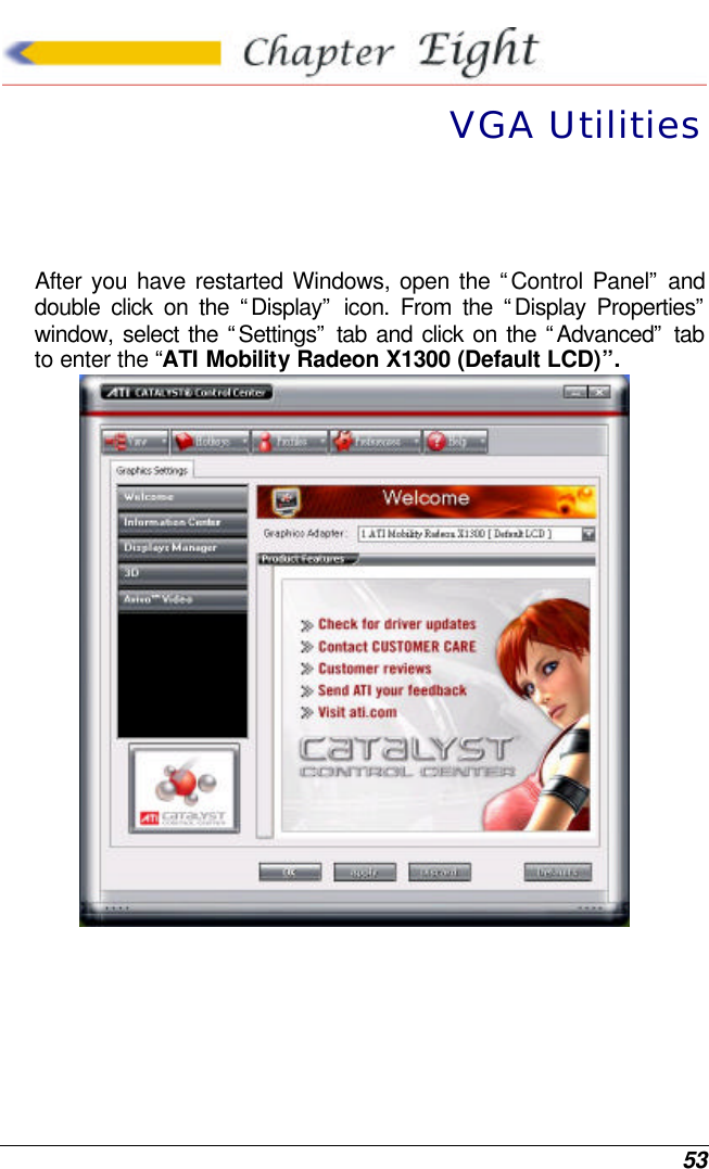  53  VGA Utilities  After you have restarted Windows, open the “Control Panel” and double click on the “Display” icon. From the “Display Properties” window, select the “Settings” tab and click on the “Advanced” tab to enter the “ATI Mobility Radeon X1300 (Default LCD)”.  