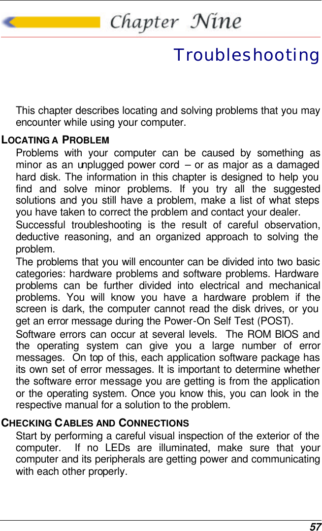  57  Troubleshooting This chapter describes locating and solving problems that you may encounter while using your computer. LOCATING A  PROBLEM Problems with your computer can be caused by something as minor as an unplugged power cord  – or as major as a damaged hard disk. The information in this chapter is designed to help you find and solve minor problems. If you try all the suggested solutions and you still have a problem, make a list of what steps you have taken to correct the problem and contact your dealer.  Successful troubleshooting is the result of careful observation, deductive reasoning, and an organized approach to solving the problem.  The problems that you will encounter can be divided into two basic categories: hardware problems and software problems. Hardware problems can be further divided into electrical and mechanical problems. You will know you have a hardware problem if the screen is dark, the computer cannot read the disk drives, or you get an error message during the Power-On Self Test (POST). Software errors can occur at several levels.  The ROM BIOS and the operating system can give you a large number of error messages.  On top of this, each application software package has its own set of error messages. It is important to determine whether the software error message you are getting is from the application or the operating system. Once you know this, you can look in the respective manual for a solution to the problem. CHECKING CABLES AND CONNECTIONS Start by performing a careful visual inspection of the exterior of the computer.  If no LEDs are illuminated, make sure that your computer and its peripherals are getting power and communicating with each other properly. 