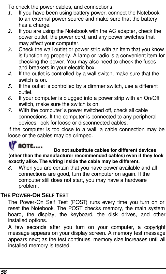  58 To check the power cables, and connections: 1. If you have been using battery power, connect the Notebook to an external power source and make sure that the battery has a charge.  2. If you are using the Notebook with the AC adapter, check the power outlet, the power cord, and any power switches that may affect your computer. 3. Check the wall outlet or power strip with an item that you know is functioning properly. A lamp or radio is a convenient item for checking the power. You may also need to check the fuses and breakers in your electric box. 4. If the outlet is controlled by a wall switch, make sure that the switch is on. 5. If the outlet is controlled by a dimmer switch, use a different outlet. 6. If your computer is plugged into a power strip with an On/Off switch, make sure the switch is on. 7. With the computer’s power switched off, check all cable connections. If the computer is connected to any peripheral devices, look for loose or disconnected cables.  If the computer is too close to a wall, a cable connection may be loose or the cables may be crimped.   Do not substitute cables for different devices (other than the manufacturer recommended cables) even if they look exactly alike. The wiring inside the cable may be different. 8. When you are certain that you have power available and all connections are good, turn the computer on again. If the computer still does not start, you may have a hardware problem.  THE POWER-ON SELF TEST The Power-On Self Test (POST) runs every time you turn on or reset the Notebook. The POST checks memory, the main system board, the display, the keyboard, the disk drives, and other installed options.  A few seconds after you turn on your computer, a copyright message appears on your display screen. A memory test message appears next; as the test continues, memory size increases until all installed memory is tested.  