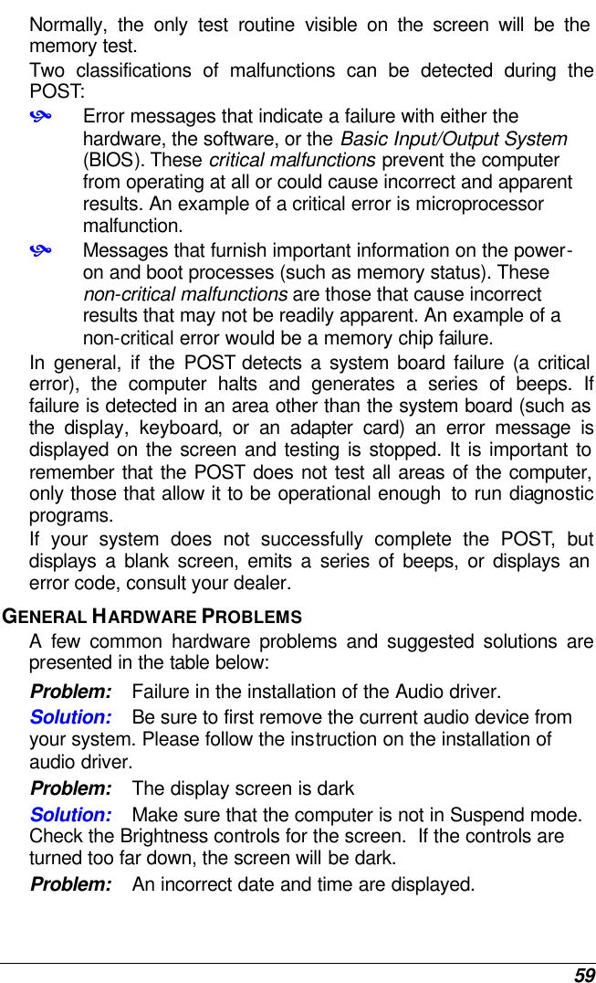  59 Normally, the only test routine visible on the screen will be the memory test. Two classifications of malfunctions can be detected during the POST: • Error messages that indicate a failure with either the hardware, the software, or the Basic Input/Output System (BIOS). These critical malfunctions prevent the computer from operating at all or could cause incorrect and apparent results. An example of a critical error is microprocessor malfunction. • Messages that furnish important information on the power-on and boot processes (such as memory status). These non-critical malfunctions are those that cause incorrect results that may not be readily apparent. An example of a non-critical error would be a memory chip failure. In general, if the POST detects a system board failure (a critical error), the computer halts and generates a series of beeps. If failure is detected in an area other than the system board (such as the display, keyboard, or an adapter card) an error message is displayed on the screen and testing is stopped. It is important to remember that the POST does not test all areas of the computer, only those that allow it to be operational enough  to run diagnostic programs.  If your system does not successfully complete the POST, but displays a blank screen, emits a series of beeps, or displays an error code, consult your dealer. GENERAL HARDWARE PROBLEMS  A few common hardware problems and suggested solutions are presented in the table below: Problem: Failure in the installation of the Audio driver. Solution: Be sure to first remove the current audio device from your system. Please follow the instruction on the installation of audio driver. Problem: The display screen is dark Solution: Make sure that the computer is not in Suspend mode. Check the Brightness controls for the screen.  If the controls are turned too far down, the screen will be dark. Problem: An incorrect date and time are displayed. 