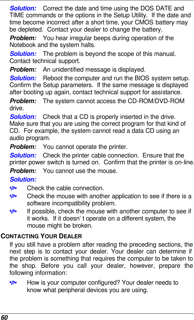  60 Solution: Correct the date and time using the DOS DATE and TIME commands or the options in the Setup Utility.  If the date and time become incorrect after a short time, your CMOS battery may be depleted.  Contact your dealer to change the battery. Problem: You hear irregular beeps during operation of the Notebook and the system halts. Solution: The problem is beyond the scope of this manual.  Contact technical support. Problem: An unidentified message is displayed. Solution: Reboot the computer and run the BIOS system setup.  Confirm the Setup parameters.  If the same message is displayed after booting up again, contact technical support for assistance. Problem: The system cannot access the CD-ROM/DVD-ROM drive. Solution: Check that a CD is properly inserted in the drive.  Make sure that you are using the correct program for that kind of CD.  For example, the system cannot read a data CD using an audio program. Problem: You cannot operate the printer. Solution: Check the printer cable connection.  Ensure that the printer power switch is turned on.  Confirm that the printer is on-line. Problem: You cannot use the mouse. Solution:  • Check the cable connection. • Check the mouse with another application to see if there is a software incompatibility problem. • If possible, check the mouse with another computer to see if it works.  If it doesn’t operate on a different system, the mouse might be broken. CONTACTING YOUR DEALER If you still have a problem after reading the preceding sections, the next step is to contact your dealer. Your dealer can determine if the problem is something that requires the computer to be taken to the shop. Before you call your dealer, however, prepare the following information: • How is your computer configured? Your dealer needs to know what peripheral devices you are using. 