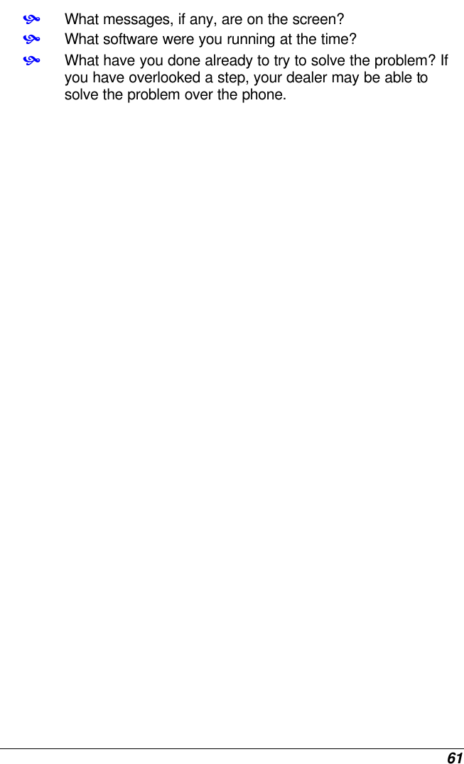  61 • What messages, if any, are on the screen? • What software were you running at the time? • What have you done already to try to solve the problem? If you have overlooked a step, your dealer may be able to solve the problem over the phone.    