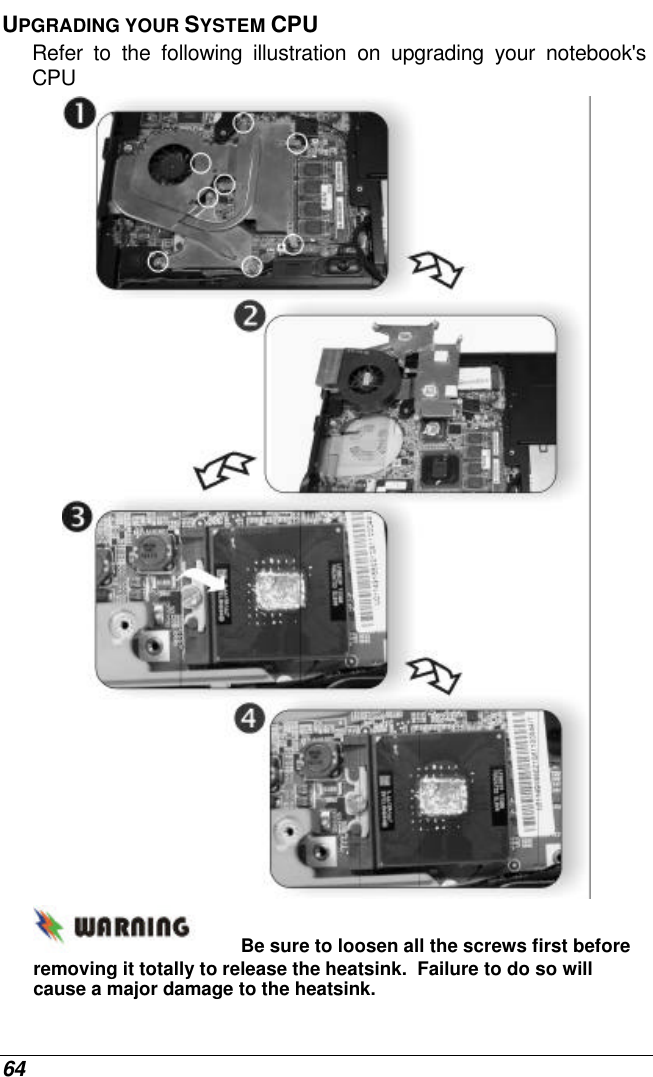  64 UPGRADING YOUR SYSTEM CPU Refer to the following illustration on upgrading your notebook&apos;s CPU  Be sure to loosen all the screws first before removing it totally to release the heatsink.  Failure to do so will cause a major damage to the heatsink. 