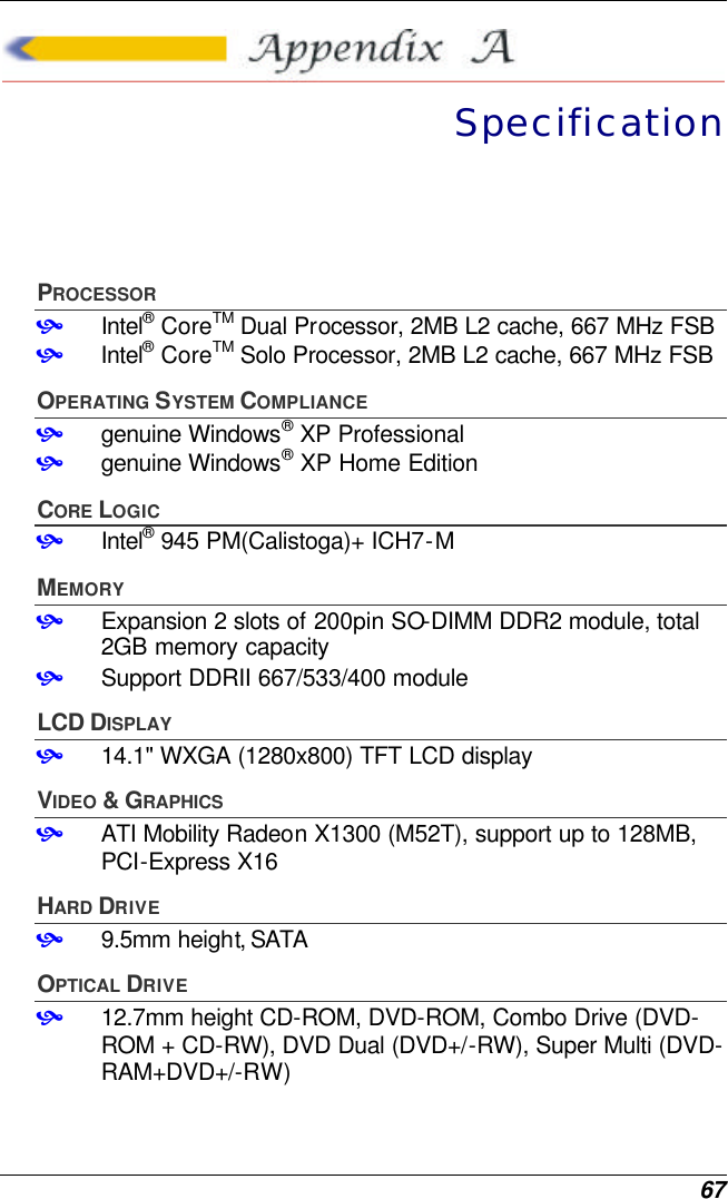  67  Specification PROCESSOR • Intel® CoreTM Dual Processor, 2MB L2 cache, 667 MHz FSB • Intel® CoreTM Solo Processor, 2MB L2 cache, 667 MHz FSB OPERATING SYSTEM COMPLIANCE • genuine Windows® XP Professional • genuine Windows® XP Home Edition CORE LOGIC • Intel® 945 PM(Calistoga)+ ICH7-M MEMORY • Expansion 2 slots of 200pin SO-DIMM DDR2 module, total 2GB memory capacity • Support DDRII 667/533/400 module LCD DISPLAY • 14.1&quot; WXGA (1280x800) TFT LCD display VIDEO &amp; GRAPHICS • ATI Mobility Radeon X1300 (M52T), support up to 128MB, PCI-Express X16 HARD DRIVE • 9.5mm height, SATA  OPTICAL DRIVE • 12.7mm height CD-ROM, DVD-ROM, Combo Drive (DVD-ROM + CD-RW), DVD Dual (DVD+/-RW), Super Multi (DVD-RAM+DVD+/-RW) 