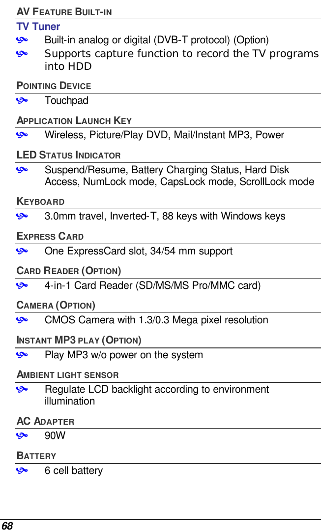  68 AV FEATURE BUILT-IN TV Tuner • Built-in analog or digital (DVB-T protocol) (Option) • Supports capture function to record the TV programs into HDD POINTING DEVICE • Touchpad APPLICATION LAUNCH KEY • Wireless, Picture/Play DVD, Mail/Instant MP3, Power LED STATUS INDICATOR • Suspend/Resume, Battery Charging Status, Hard Disk Access, NumLock mode, CapsLock mode, ScrollLock mode  KEYBOARD • 3.0mm travel, Inverted-T, 88 keys with Windows keys EXPRESS CARD • One ExpressCard slot, 34/54 mm support CARD READER (OPTION) • 4-in-1 Card Reader (SD/MS/MS Pro/MMC card) CAMERA (OPTION) • CMOS Camera with 1.3/0.3 Mega pixel resolution  INSTANT MP3 PLAY (OPTION) • Play MP3 w/o power on the system  AMBIENT LIGHT SENSOR • Regulate LCD backlight according to environment illumination AC ADAPTER • 90W BATTERY • 6 cell battery  