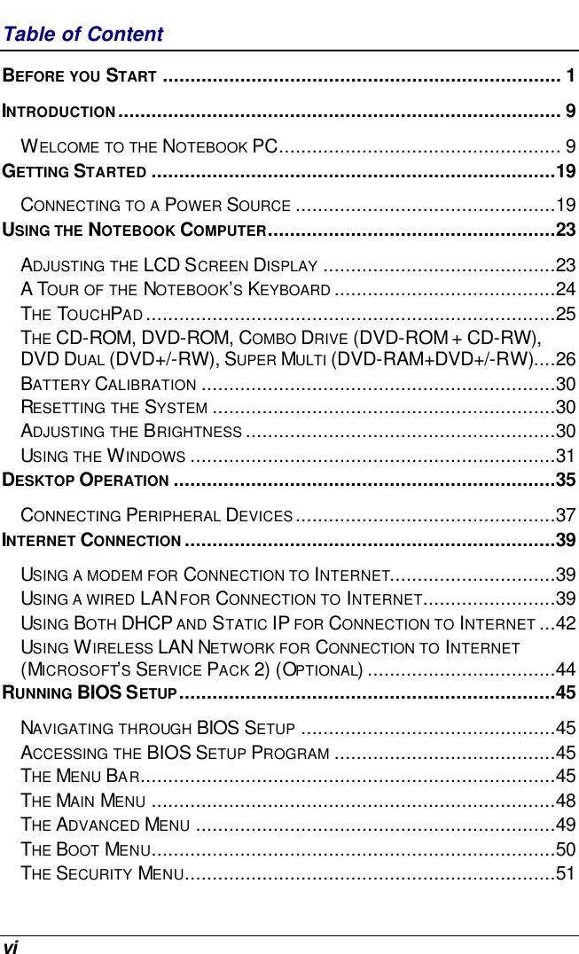  vi Table of Content BEFORE YOU START ........................................................................ 1 INTRODUCTION................................................................................ 9 WELCOME TO THE NOTEBOOK PC................................................... 9 GETTING STARTED .........................................................................19 CONNECTING TO A POWER SOURCE ...............................................19 USING THE NOTEBOOK COMPUTER....................................................23 ADJUSTING THE LCD SCREEN DISPLAY ..........................................23 A TOUR OF THE NOTEBOOK’S KEYBOARD ........................................24 THE TOUCHPAD..........................................................................25 THE CD-ROM, DVD-ROM, COMBO DRIVE (DVD-ROM + CD-RW), DVD DUAL (DVD+/-RW), SUPER MULTI (DVD-RAM+DVD+/-RW)....26 BATTERY CALIBRATION ................................................................30 RESETTING THE SYSTEM ..............................................................30 ADJUSTING THE BRIGHTNESS ........................................................30 USING THE WINDOWS ..................................................................31 DESKTOP OPERATION .....................................................................35 CONNECTING PERIPHERAL DEVICES...............................................37 INTERNET CONNECTION ...................................................................39 USING A MODEM FOR CONNECTION TO INTERNET..............................39 USING A WIRED LAN FOR CONNECTION TO INTERNET........................39 USING BOTH DHCP AND STATIC IP FOR CONNECTION TO INTERNET ...42 USING WIRELESS LAN NETWORK FOR CONNECTION TO INTERNET (MICROSOFT’S SERVICE PACK 2) (OPTIONAL)..................................44 RUNNING BIOS SETUP....................................................................45 NAVIGATING THROUGH BIOS SETUP ..............................................45 ACCESSING THE BIOS SETUP PROGRAM ........................................45 THE MENU BAR...........................................................................45 THE MAIN MENU .........................................................................48 THE ADVANCED MENU .................................................................49 THE BOOT MENU.........................................................................50 THE SECURITY MENU...................................................................51 