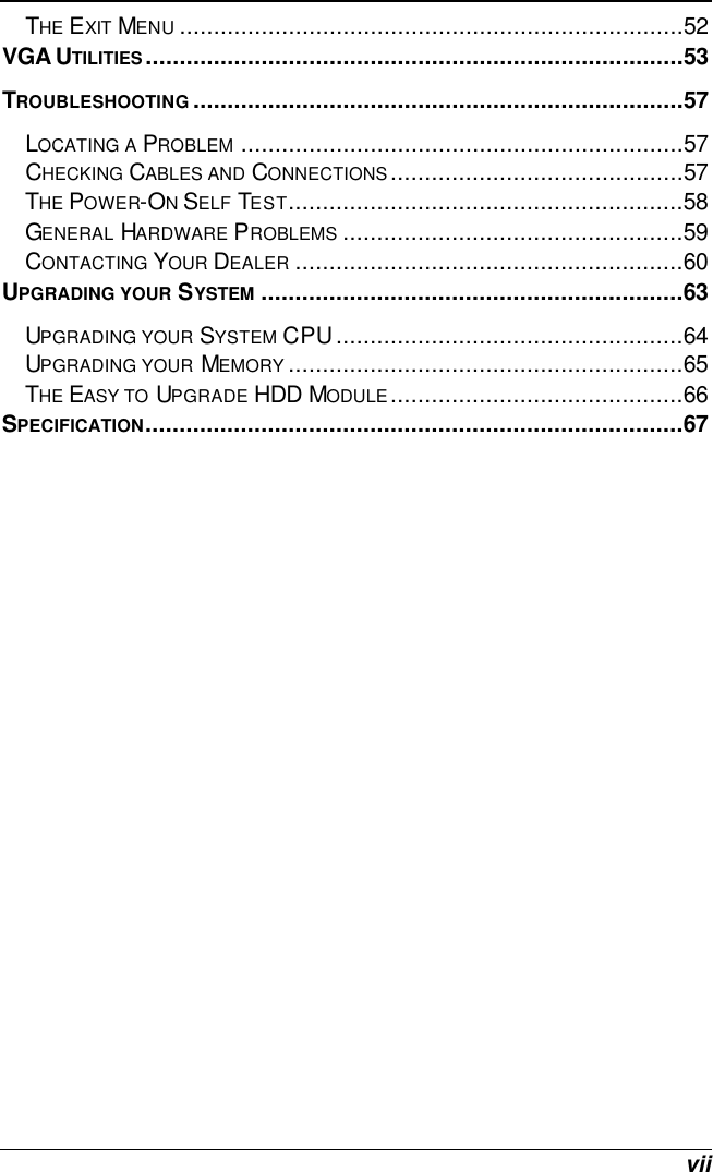  vii THE EXIT MENU ..........................................................................52 VGA UTILITIES...............................................................................53 TROUBLESHOOTING........................................................................57 LOCATING A PROBLEM .................................................................57 CHECKING CABLES AND CONNECTIONS...........................................57 THE POWER-ON SELF TEST..........................................................58 GENERAL HARDWARE PROBLEMS ..................................................59 CONTACTING YOUR DEALER .........................................................60 UPGRADING YOUR SYSTEM ..............................................................63 UPGRADING YOUR SYSTEM CPU...................................................64 UPGRADING YOUR MEMORY ..........................................................65 THE EASY TO UPGRADE HDD MODULE...........................................66 SPECIFICATION...............................................................................67  