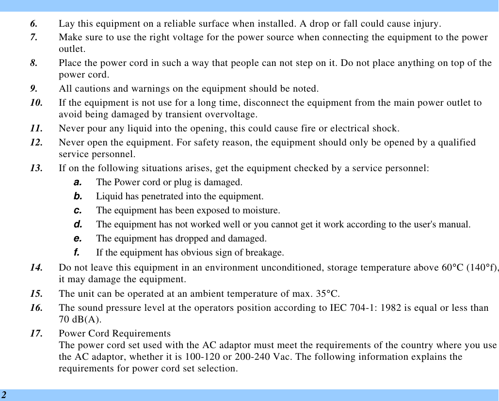  2 6. Lay this equipment on a reliable surface when installed. A drop or fall could cause injury. 7. Make sure to use the right voltage for the power source when connecting the equipment to the power outlet. 8. Place the power cord in such a way that people can not step on it. Do not place anything on top of the power cord. 9. All cautions and warnings on the equipment should be noted. 10. If the equipment is not use for a long time, disconnect the equipment from the main power outlet to avoid being damaged by transient overvoltage. 11. Never pour any liquid into the opening, this could cause fire or electrical shock. 12. Never open the equipment. For safety reason, the equipment should only be opened by a qualified service personnel. 13. If on the following situations arises, get the equipment checked by a service personnel: a. The Power cord or plug is damaged. b. Liquid has penetrated into the equipment. c. The equipment has been exposed to moisture. d. The equipment has not worked well or you cannot get it work according to the user&apos;s manual. e. The equipment has dropped and damaged. f. If the equipment has obvious sign of breakage. 14. Do not leave this equipment in an environment unconditioned, storage temperature above 60°C (140°f), it may damage the equipment. 15. The unit can be operated at an ambient temperature of max. 35°C. 16. The sound pressure level at the operators position according to IEC 704-1: 1982 is equal or less than 70 dB(A). 17. Power Cord Requirements The power cord set used with the AC adaptor must meet the requirements of the country where you use the AC adaptor, whether it is 100-120 or 200-240 Vac. The following information explains the requirements for power cord set selection. 