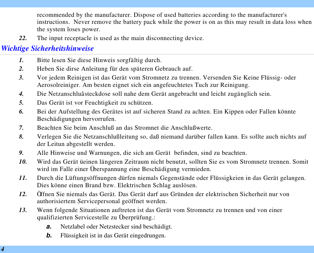  4 recommended by the manufacturer. Dispose of used batteries according to the manufacturer&apos;s instructions.  Never remove the battery pack while the power is on as this may result in data loss when the system loses power. 22. The input receptacle is used as the main disconnecting device. Wichtige Sicherheitshinweise 1. Bitte lesen Sie diese Hinweis sorgfältig durch. 2. Heben Sie dirse Anleitung für den späteren Gebrauch auf. 3. Vor jedem Reinigen ist das Gerät vom Stromnetz zu trennen. Versenden Sie Keine Flüssig- oder Aerosolreiniger. Am besten eignet sich ein angefeuchtetes Tuch zur Reinigung. 4. Die Netzanschluâsteckdose soll nahe dem Gerät angebracht und leicht zugänglich sein. 5. Das Gerät ist vor Feuchtigkeit zu schützen. 6. Bei der Aufstellung des Gerätes ist auf sicheren Stand zu achten. Ein Kippen oder Fallen könnte Beschädigungen hervorrufen. 7. Beachten Sie beim Anschluß an das Stromnet die Anschlußwerte. 8. Verlegen Sie die Netzanschlußleitung so, daß niemand darüber fallen kann. Es sollte auch nichts auf der Leitun abgestellt werden. 9. Alle Hinweise und Warnungen, die sich am Gerät  befinden, sind zu beachten. 10. Wird das Gerät üeinen längeren Zeitraum nicht benutzt, sollten Sie es vom Stromnetz trennen. Somit wird im Falle einer Überspannung eine Beschädigung vermieden. 11. Durch die Lüftungsöffnungen dürfen niemals Gegenstände oder Flüssigkeien in das Gerät gelangen.  Dies könne einen Brand bzw. Elektrischen Schlag auslösen. 12. Öffnen Sie niemals das Gerät. Das Gerät darf aus Gründen der elektrischen Sicherheit nur von authorisiertem Servicepersonal geöffnet werden. 13. Wenn folgende Situationen auftreten ist das Gerät vom Stromnetz zu trennen und von einer qualifizierten Servicestelle zu Überprüfung.: a. Netzlabel oder Netzstecker sind beschädigt. b. Flüssigkeit ist in das Gerät eingedrungen. 