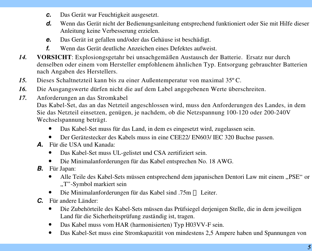  5 c. Das Gerät war Feuchtigkeit ausgesetzt. d. Wenn das Gerät nicht der Bedienungsanleitung entsprechend funktioniert oder Sie mit Hilfe dieser Anleitung keine Verbesserung erzielen. e. Das Gerät ist gefallen und/oder das Gehäuse ist beschädigt. f. Wenn das Gerät deutliche Anzeichen eines Defektes aufweist. 14. VORSICHT: Explosiongsgetahr bei unsachgemäßen Austausch der Batterie.  Ersatz nur durch denselben oder einem vom Hersteller empfohlenem ähnlichen Typ. Entsorgung gebrauchter Batterien nach Angaben des Herstellers. 15. Dieses Schaltnetzteil kann bis zu einer Außentemperatur von maximal 35ºC. 16. Die Ausgangswerte dürfen nicht die auf dem Label angegebenen Werte überschreiten. 17. Anforderungen an das Stromkabel Das Kabel-Set, das an das Netzteil angeschlossen wird, muss den Anforderungen des Landes, in dem Sie das Netzteil einsetzen, genügen, je nachdem, ob die Netzspannung 100-120 oder 200-240V Wechselspannung beträgt. • Das Kabel-Set muss für das Land, in dem es eingesetzt wird, zugelassen sein. • Der Gerätestecker des Kabels muss in eine CEE22/ EN603/ IEC 320 Buchse passen. A. Für die USA und Kanada: • Das Kabel-Set muss UL-gelistet und CSA zertifiziert sein. • Die Minimalanforderungen für das Kabel entsprechen No. 18 AWG. B. Für Japan: • Alle Teile des Kabel-Sets müssen entsprechend dem japanischen Dentori Law mit einem „PSE“ or „T”-Symbol markiert sein • Die Minimalanforderungen für das Kabel sind .75m ㎡ Leiter. C. Für andere Länder: • Die Zubehörteile des Kabel-Sets müssen das Prüfsiegel derjenigen Stelle, die in dem jeweiligen Land für die Sicherheitsprüfung zuständig ist, tragen. • Das Kabel muss vom HAR (harmonisierten) Typ H03VV-F sein. • Das Kabel-Set muss eine Stromkapazität von mindestens 2,5 Ampere haben und Spannungen von 