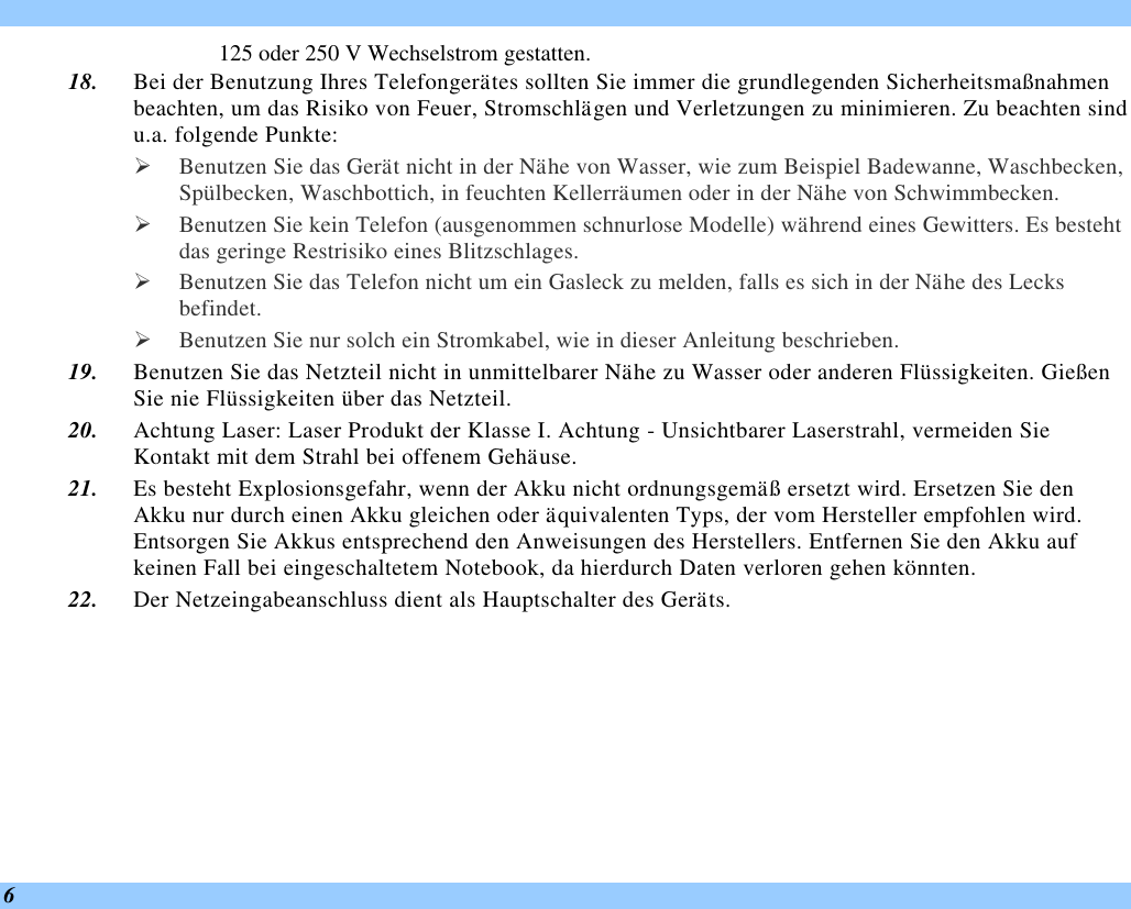  6 125 oder 250 V Wechselstrom gestatten. 18. Bei der Benutzung Ihres Telefongerätes sollten Sie immer die grundlegenden Sicherheitsmaßnahmen beachten, um das Risiko von Feuer, Stromschlägen und Verletzungen zu minimieren. Zu beachten sind u.a. folgende Punkte:  Ø Benutzen Sie das Gerät nicht in der Nähe von Wasser, wie zum Beispiel Badewanne, Waschbecken, Spülbecken, Waschbottich, in feuchten Kellerräumen oder in der Nähe von Schwimmbecken.  Ø Benutzen Sie kein Telefon (ausgenommen schnurlose Modelle) während eines Gewitters. Es besteht das geringe Restrisiko eines Blitzschlages.  Ø Benutzen Sie das Telefon nicht um ein Gasleck zu melden, falls es sich in der Nähe des Lecks befindet. Ø Benutzen Sie nur solch ein Stromkabel, wie in dieser Anleitung beschrieben. 19. Benutzen Sie das Netzteil nicht in unmittelbarer Nähe zu Wasser oder anderen Flüssigkeiten. Gießen Sie nie Flüssigkeiten über das Netzteil. 20. Achtung Laser: Laser Produkt der Klasse I. Achtung - Unsichtbarer Laserstrahl, vermeiden Sie Kontakt mit dem Strahl bei offenem Gehäuse. 21. Es besteht Explosionsgefahr, wenn der Akku nicht ordnungsgemäß ersetzt wird. Ersetzen Sie den Akku nur durch einen Akku gleichen oder äquivalenten Typs, der vom Hersteller empfohlen wird. Entsorgen Sie Akkus entsprechend den Anweisungen des Herstellers. Entfernen Sie den Akku auf keinen Fall bei eingeschaltetem Notebook, da hierdurch Daten verloren gehen könnten. 22. Der Netzeingabeanschluss dient als Hauptschalter des Geräts. 