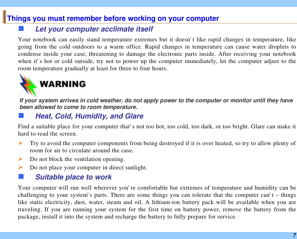  7 Things you must remember before working on your computer n Let your computer acclimate itself Your notebook can easily stand temperature extremes but it doesn’t like rapid changes in temperature, like going from the cold outdoors to a warm office. Rapid changes in temperature can cause water droplets to condense inside your case, threatening to damage the electronic parts inside. After receiving your notebook when it’s hot or cold outside, try not to power up the computer immediately, let the computer adjust to the room temperature gradually at least for three to four hours.    If your system arrives in cold weather, do not apply power to the computer or monitor until they have been allowed to come to room temperature. n Heat, Cold, Humidity, and Glare Find a suitable place for your computer that’s not too hot, too cold, too dark, or too bright. Glare can make it hard to read the screen.   Ø Try to avoid the computer components from being destroyed if it is over heated, so try to allow plenty of room for air to circulate around the case.   Ø Do not block the ventilation opening.  Ø Do not place your computer in direct sunlight. n Suitable place to work Your computer will run well wherever you’re comfortable but extremes of temperature and humidity can be challenging to your system’s parts. There are some things you can tolerate that the computer can’t – things like static electricity, dust, water, steam and oil. A lithium-ion battery pack will be available when you are traveling. If you are running your system for the first time on battery power, remove the battery from the package, install it into the system and recharge the battery to fully prepare for service. 