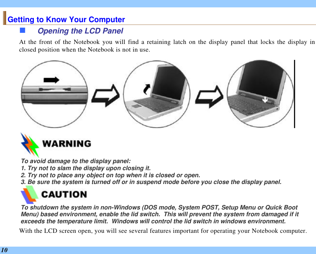  10 Getting to Know Your Computer n Opening the LCD Panel At the front of the Notebook you will find a retaining latch on the display panel that locks the display in closed position when the Notebook is not in use.   To avoid damage to the display panel: 1. Try not to slam the display upon closing it. 2. Try not to place any object on top when it is closed or open. 3. Be sure the system is turned off or in suspend mode before you close the display panel.  To shutdown the system in non-Windows (DOS mode, System POST, Setup Menu or Quick Boot Menu) based environment, enable the lid switch.  This will prevent the system from damaged if it exceeds the temperature limit.  Windows will control the lid switch in windows environment. With the LCD screen open, you will see several features important for operating your Notebook computer. 