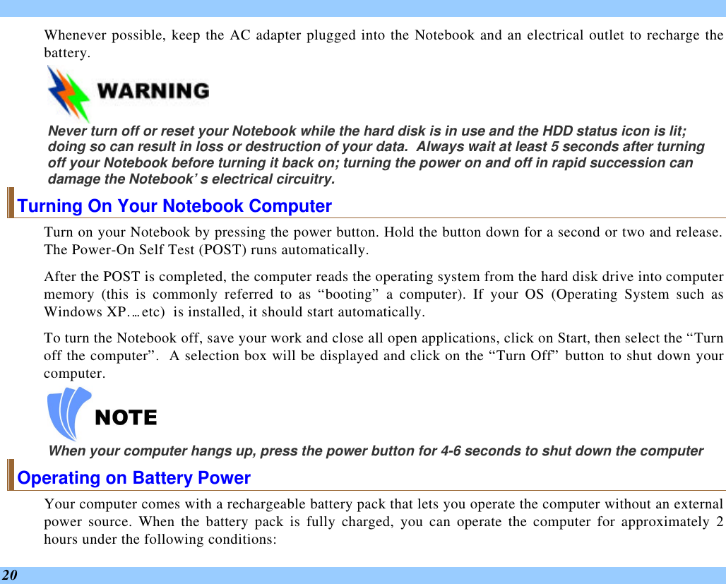  20 Whenever possible, keep the AC adapter plugged into the Notebook and an electrical outlet to recharge the battery.      Never turn off or reset your Notebook while the hard disk is in use and the HDD status icon is lit; doing so can result in loss or destruction of your data.  Always wait at least 5 seconds after turning off your Notebook before turning it back on; turning the power on and off in rapid succession can damage the Notebook’s electrical circuitry. Turning On Your Notebook Computer Turn on your Notebook by pressing the power button. Hold the button down for a second or two and release.  The Power-On Self Test (POST) runs automatically.   After the POST is completed, the computer reads the operating system from the hard disk drive into computer memory (this is commonly referred to as “booting” a computer). If your OS (Operating System such as Windows XP…. etc)  is installed, it should start automatically. To turn the Notebook off, save your work and close all open applications, click on Start, then select the “Turn off the computer”.  A selection box will be displayed and click on the “Turn Off” button to shut down your computer.   When your computer hangs up, press the power button for 4-6 seconds to shut down the computer Operating on Battery Power  Your computer comes with a rechargeable battery pack that lets you operate the computer without an external power source. When the battery pack is fully charged, you can operate the computer for approximately 2 hours under the following conditions:  