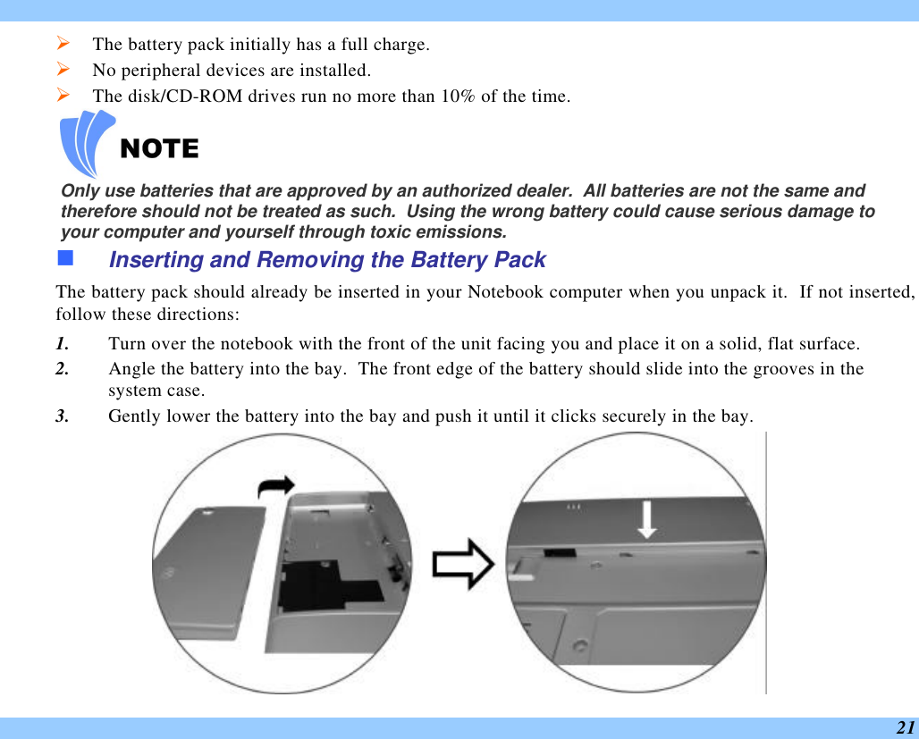  21 Ø The battery pack initially has a full charge. Ø No peripheral devices are installed. Ø The disk/CD-ROM drives run no more than 10% of the time.    Only use batteries that are approved by an authorized dealer.  All batteries are not the same and therefore should not be treated as such.  Using the wrong battery could cause serious damage to your computer and yourself through toxic emissions. n Inserting and Removing the Battery Pack The battery pack should already be inserted in your Notebook computer when you unpack it.  If not inserted, follow these directions: 1. Turn over the notebook with the front of the unit facing you and place it on a solid, flat surface. 2. Angle the battery into the bay.  The front edge of the battery should slide into the grooves in the system case. 3. Gently lower the battery into the bay and push it until it clicks securely in the bay.  