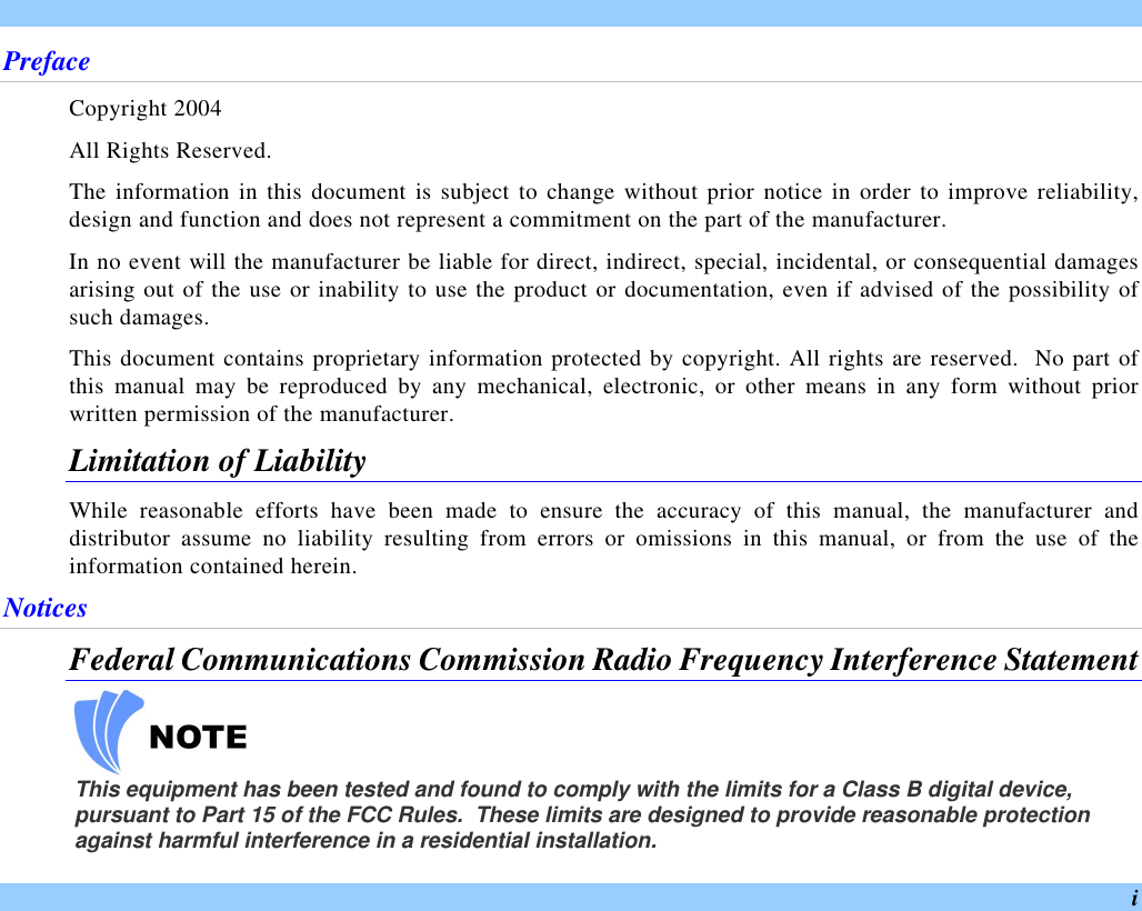  i Preface Copyright 2004 All Rights Reserved. The information in this document is subject to change without prior notice in order to improve reliability, design and function and does not represent a commitment on the part of the manufacturer. In no event will the manufacturer be liable for direct, indirect, special, incidental, or consequential damages arising out of the use or inability to use the product or documentation, even if advised of the possibility of such damages. This document contains proprietary information protected by copyright. All rights are reserved.  No part of this manual may be reproduced by any mechanical, electronic, or other means in any form without prior written permission of the manufacturer. Limitation of Liability While reasonable efforts have been made to ensure the accuracy of this manual, the manufacturer and distributor assume no liability resulting from errors or omissions in this manual, or from the use of the information contained herein. Notices Federal Communications Commission Radio Frequency Interference Statement    This equipment has been tested and found to comply with the limits for a Class B digital device, pursuant to Part 15 of the FCC Rules.  These limits are designed to provide reasonable protection against harmful interference in a residential installation.  