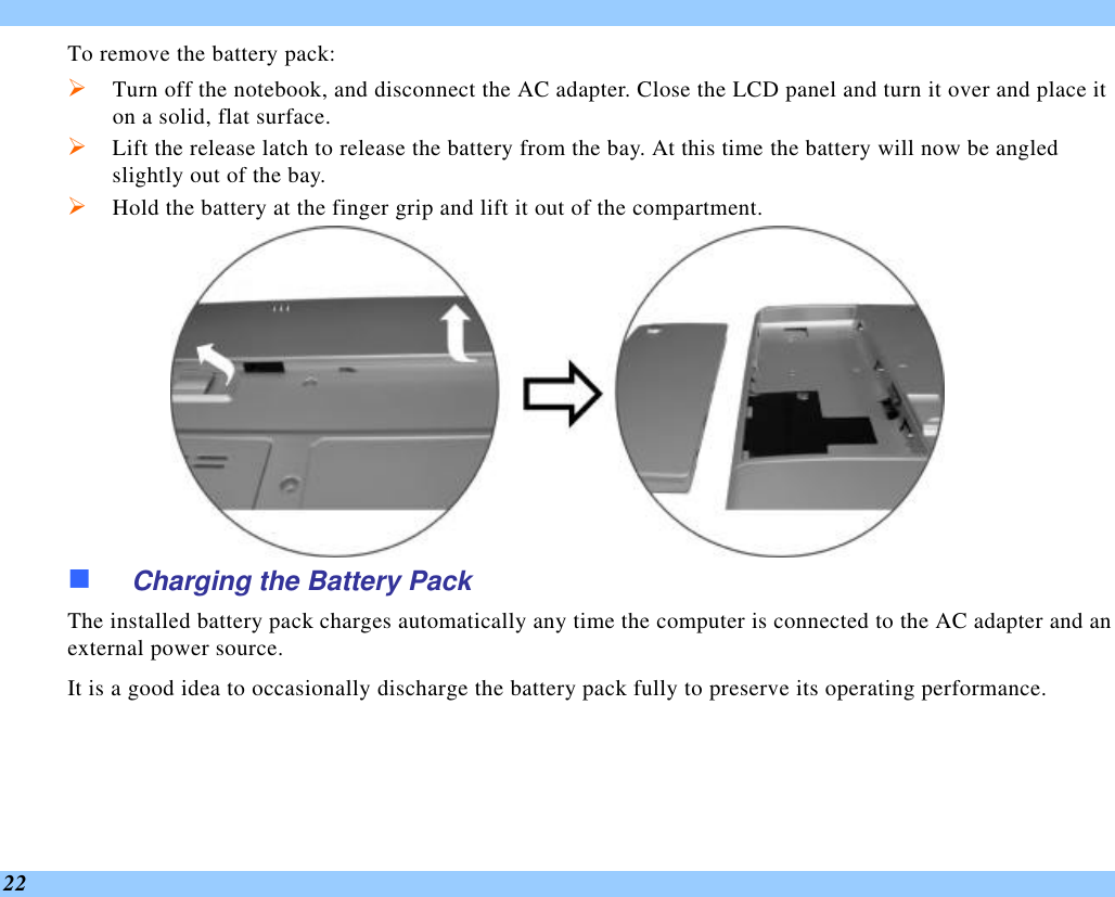  22 To remove the battery pack: Ø Turn off the notebook, and disconnect the AC adapter. Close the LCD panel and turn it over and place it on a solid, flat surface.   Ø Lift the release latch to release the battery from the bay. At this time the battery will now be angled slightly out of the bay. Ø Hold the battery at the finger grip and lift it out of the compartment.  n Charging the Battery Pack The installed battery pack charges automatically any time the computer is connected to the AC adapter and an external power source.   It is a good idea to occasionally discharge the battery pack fully to preserve its operating performance.    