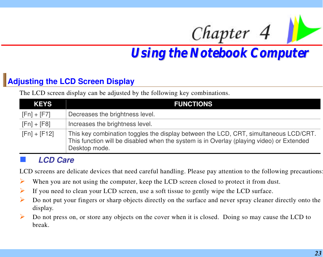  23   UUssiinngg  tthhee  NNootteebbooookk  CCoommppuutteerr  Adjusting the LCD Screen Display The LCD screen display can be adjusted by the following key combinations. KEYS FUNCTIONS [Fn] + [F7] Decreases the brightness level. [Fn] + [F8] Increases the brightness level. [Fn] + [F12] This key combination toggles the display between the LCD, CRT, simultaneous LCD/CRT. This function will be disabled when the system is in Overlay (playing video) or Extended Desktop mode. n LCD Care LCD screens are delicate devices that need careful handling. Please pay attention to the following precautions: Ø When you are not using the computer, keep the LCD screen closed to protect it from dust.   Ø If you need to clean your LCD screen, use a soft tissue to gently wipe the LCD surface.   Ø Do not put your fingers or sharp objects directly on the surface and never spray cleaner directly onto the display. Ø Do not press on, or store any objects on the cover when it is closed.  Doing so may cause the LCD to break. 
