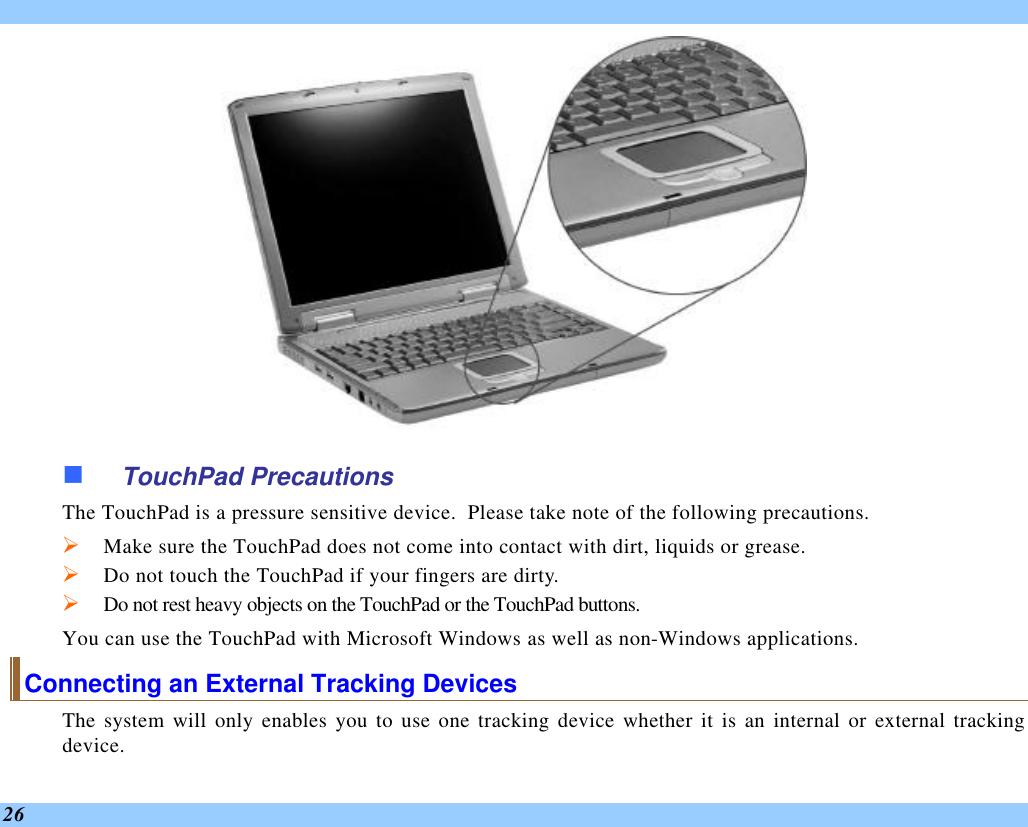  26  n TouchPad Precautions The TouchPad is a pressure sensitive device.  Please take note of the following precautions. Ø Make sure the TouchPad does not come into contact with dirt, liquids or grease. Ø Do not touch the TouchPad if your fingers are dirty. Ø Do not rest heavy objects on the TouchPad or the TouchPad buttons. You can use the TouchPad with Microsoft Windows as well as non-Windows applications. Connecting an External Tracking Devices The system will only enables you to use one tracking device whether it is an internal or external tracking device.  