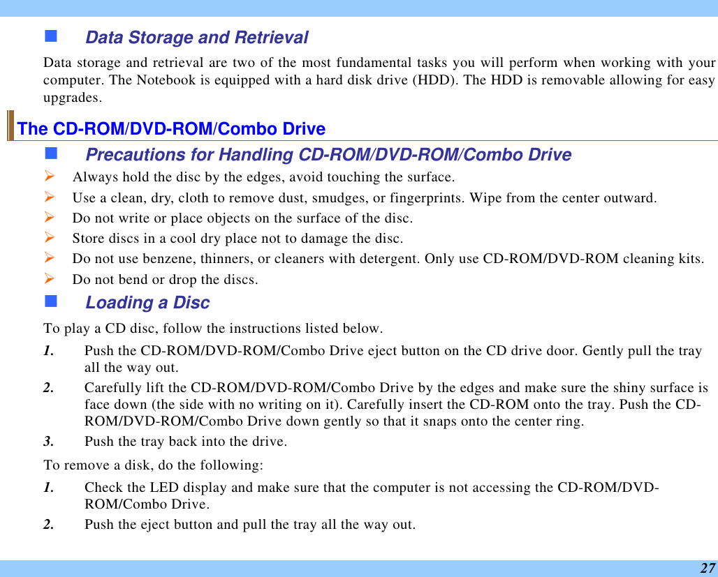  27 n Data Storage and Retrieval Data storage and retrieval are two of the most fundamental tasks you will perform when working with your computer. The Notebook is equipped with a hard disk drive (HDD). The HDD is removable allowing for easy upgrades.  The CD-ROM/DVD-ROM/Combo Drive n Precautions for Handling CD-ROM/DVD-ROM/Combo Drive Ø Always hold the disc by the edges, avoid touching the surface. Ø Use a clean, dry, cloth to remove dust, smudges, or fingerprints. Wipe from the center outward. Ø Do not write or place objects on the surface of the disc. Ø Store discs in a cool dry place not to damage the disc.   Ø Do not use benzene, thinners, or cleaners with detergent. Only use CD-ROM/DVD-ROM cleaning kits. Ø Do not bend or drop the discs. n Loading a Disc To play a CD disc, follow the instructions listed below. 1. Push the CD-ROM/DVD-ROM/Combo Drive eject button on the CD drive door. Gently pull the tray all the way out. 2. Carefully lift the CD-ROM/DVD-ROM/Combo Drive by the edges and make sure the shiny surface is face down (the side with no writing on it). Carefully insert the CD-ROM onto the tray. Push the CD-ROM/DVD-ROM/Combo Drive down gently so that it snaps onto the center ring. 3. Push the tray back into the drive. To remove a disk, do the following: 1. Check the LED display and make sure that the computer is not accessing the CD-ROM/DVD-ROM/Combo Drive. 2. Push the eject button and pull the tray all the way out. 