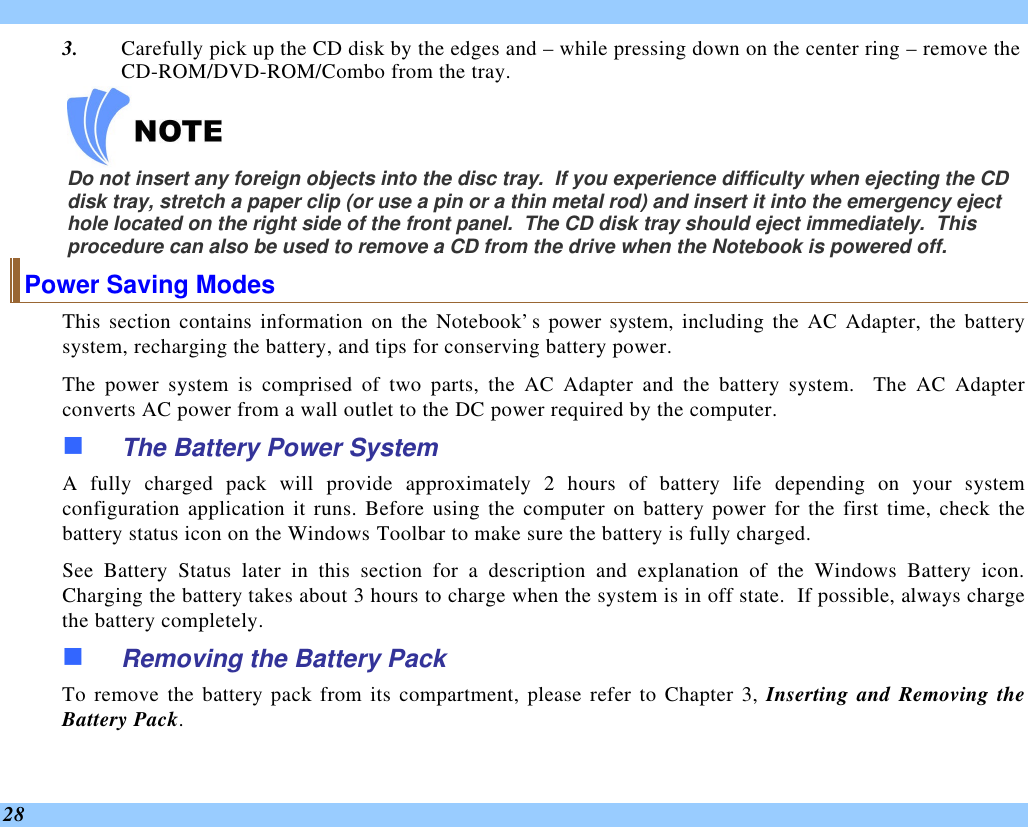  28 3. Carefully pick up the CD disk by the edges and – while pressing down on the center ring – remove the CD-ROM/DVD-ROM/Combo from the tray.      Do not insert any foreign objects into the disc tray.  If you experience difficulty when ejecting the CD disk tray, stretch a paper clip (or use a pin or a thin metal rod) and insert it into the emergency eject hole located on the right side of the front panel.  The CD disk tray should eject immediately.  This procedure can also be used to remove a CD from the drive when the Notebook is powered off. Power Saving Modes This section contains information on the Notebook’s power system, including the AC Adapter, the battery system, recharging the battery, and tips for conserving battery power.   The power system is comprised of two parts, the AC Adapter and the battery system.  The AC Adapter converts AC power from a wall outlet to the DC power required by the computer.   n The Battery Power System A fully charged pack will provide approximately 2 hours of battery life depending on your system configuration application it runs. Before using the computer on battery power for the first time, check the battery status icon on the Windows Toolbar to make sure the battery is fully charged.   See  Battery Status later in this section for a description and explanation of the Windows Battery icon.  Charging the battery takes about 3 hours to charge when the system is in off state.  If possible, always charge the battery completely.  n Removing the Battery Pack To remove the battery pack from its compartment, please refer to Chapter 3, Inserting and Removing the Battery Pack. 