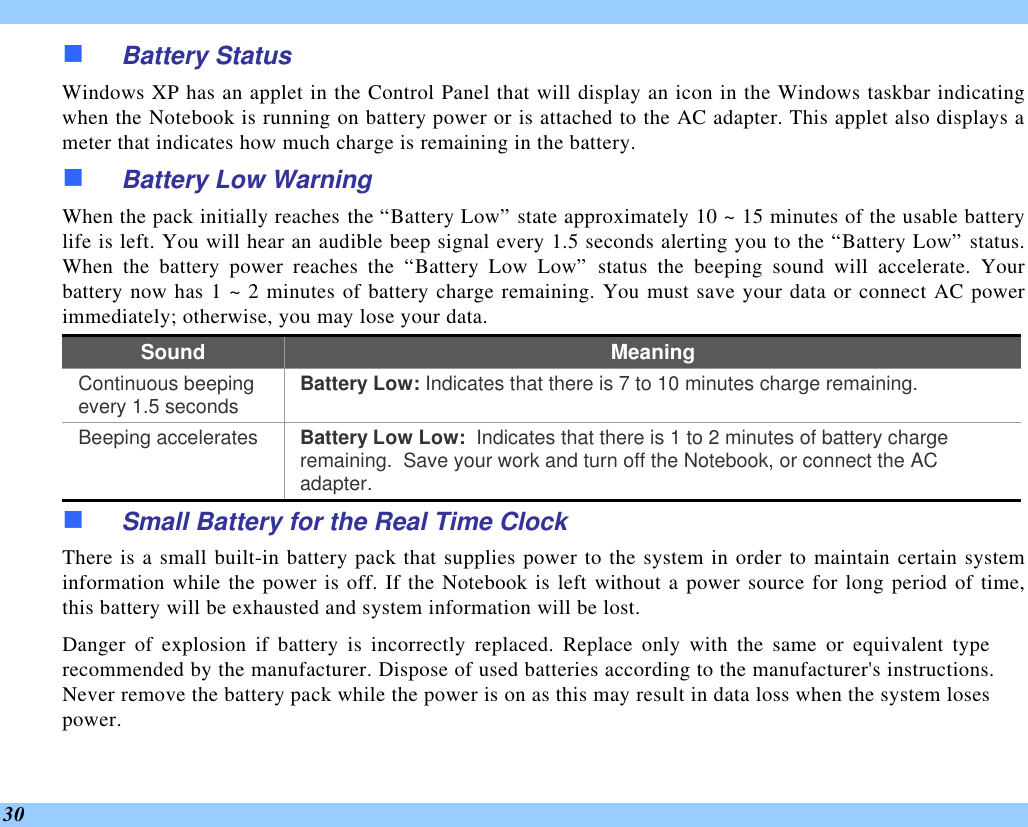  30 n Battery Status Windows XP has an applet in the Control Panel that will display an icon in the Windows taskbar indicating when the Notebook is running on battery power or is attached to the AC adapter. This applet also displays a meter that indicates how much charge is remaining in the battery.  n Battery Low Warning  When the pack initially reaches the “Battery Low” state approximately 10 ~ 15 minutes of the usable battery life is left. You will hear an audible beep signal every 1.5 seconds alerting you to the “Battery Low” status.  When the battery power reaches the “Battery Low Low” status the beeping sound will accelerate. Your battery now has 1 ~ 2 minutes of battery charge remaining. You must save your data or connect AC power immediately; otherwise, you may lose your data. Sound Meaning Continuous beeping every 1.5 seconds Battery Low: Indicates that there is 7 to 10 minutes charge remaining.   Beeping accelerates Battery Low Low:  Indicates that there is 1 to 2 minutes of battery charge remaining.  Save your work and turn off the Notebook, or connect the AC adapter. n Small Battery for the Real Time Clock There is a small built-in battery pack that supplies power to the system in order to maintain certain system information while the power is off. If the Notebook is left without a power source for long period of time, this battery will be exhausted and system information will be lost.   Danger of explosion if battery is incorrectly replaced. Replace only with the same or equivalent type recommended by the manufacturer. Dispose of used batteries according to the manufacturer&apos;s instructions.  Never remove the battery pack while the power is on as this may result in data loss when the system loses power. 